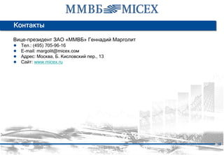 Контакты

Вице-президент ЗАО «ММВБ» Геннадий Марголит
●   Тел.: (495) 705-96-16
●   E-mail: margolit@micex.сом
●   Адрес: Москва, Б. Кисловский пер., 13
●   Сайт: www.micex.ru




                                              18
 