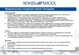 Предпосылки создания новой площадки
«Предложение»:
● В 2008 году готовили и отложили проведение IPO/SPO более 26 компаний, всего подготовку к
   выходу в 2008-2010 гг. вели более 100 компаний (данные ФБ ММВБ)
● Из выборки в 1177 быстрорастущих компаний 63% компаний (741) имеют сравнительно
   эффективный и устойчивый бизнес (Исследование «Оценка возможного числа и основных
   характеристик компаний- эмитентов» - потенциальных участников биржевого сегмента растущих и
   инновационных компаний», НБФ «Экспертный Институт» при РСПП)
● Всего 13 409 компаний РФ являются потенциальными кандидатами на выход на фондовый рынок:
   (коммерческие компании, выручка не менее 300 млн. рублей, срок существования не менее трех
   лет). (Источник: Исследование российских быстрорастущих компаний («газелей») март 2008 г.
   журнал «Эксперт» и Финансовая академия при Правительстве РФ

«Спрос»
● Наличие спроса на новые объекты инвестиций со стороны частных и государственных фондов
   (порядка $30 млрд. под управлением PE, VC и государственных фондов)
● Постепенное становление класса частных-инвесторов (бизнес-ангелы, бывшие предприниматели,
   топ-менеджеры крупных корпораций)

При этом:
● Отсутствует прозрачный механизм реализации антикризисных мер и частно-государственного
   партнерства
● Отсутствует инфраструктура привлечения инвестиций в инновационные и быстрорастущие
   компании
● Отсутствуют механизмы exit из уже профинансированных проектов
                                                                                                 3
 