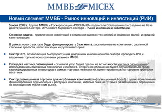 Новый сегмент ММВБ - Рынок инноваций и инвестиций (РИИ)
   5 июня 2009 г. Группа ММВБ и Госкорпорация «РОСНАНО» подписали Соглашение по созданию на базе
   действующего Сектора ИРК нового биржевого сектора - Рынка инноваций и инвестиций.

   Основная задача – привлечение инвестиций в компании высоких технологий и компании малой- и средней
   капитализации.

   В рамках нового сектора будут функционировать 3 сегмента, рассчитанные на компании с различной
   степенью зрелости, капитализации и групп инвесторов:

● Сектор ИРК, позволяющий быстрорастущим компаниям инновационного сектора проводить IPO и
   вторичные торги во всех основных режимах ММВБ.

● Площадка частных размещений - основной упор будет сделан на возможности частных размещений с
   использованием биржевых технологий и листинга. Вторичное обращение будет осуществляться среди
   квалифицированных инвесторов в рамках торговых технологий, ориентированных на торговлю крупными
   пакетами.

● Сектор размещения и торговли для непубличных компаний (информационный board) с целью привлечения
   финансирования для молодых и растущих компаний, которые пока не готовы к размещению и обращению
   на полноценном публичном рынке.




                                                                                                        9
 