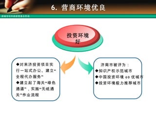 6.  营商环境优良 投资环境好 济南市被评为： 知识产权示范城市 中国投资环境 40 优城市 投资环境极力推荐城市 对来济投资项目实行一站式办公、建立“全程代办服务”  建立起了海关“绿色通道”，实施“无纸通关”作业流程 