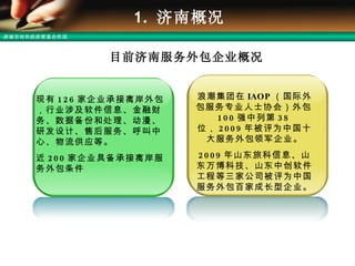 1.  济南概况 现有 126 家企业承接离岸外包，行业涉及软件信息、金融财务、数据备份和处理、动漫、研发设计、售后服务、呼叫中心、物流供应等。 近 200 家企业具备承接离岸服务外包条件 目前济南服务外包企业概况 浪潮集团在 IAOP （国际外包服务专业人士协会）外包 100 强中列第 38 位， 2009 年被评为中国十大服务外包领军企业。 2009 年山东旅科信息、山东万博科技、山东中创软件工程等三家公司被评为中国服务外包百家成长型企业。 