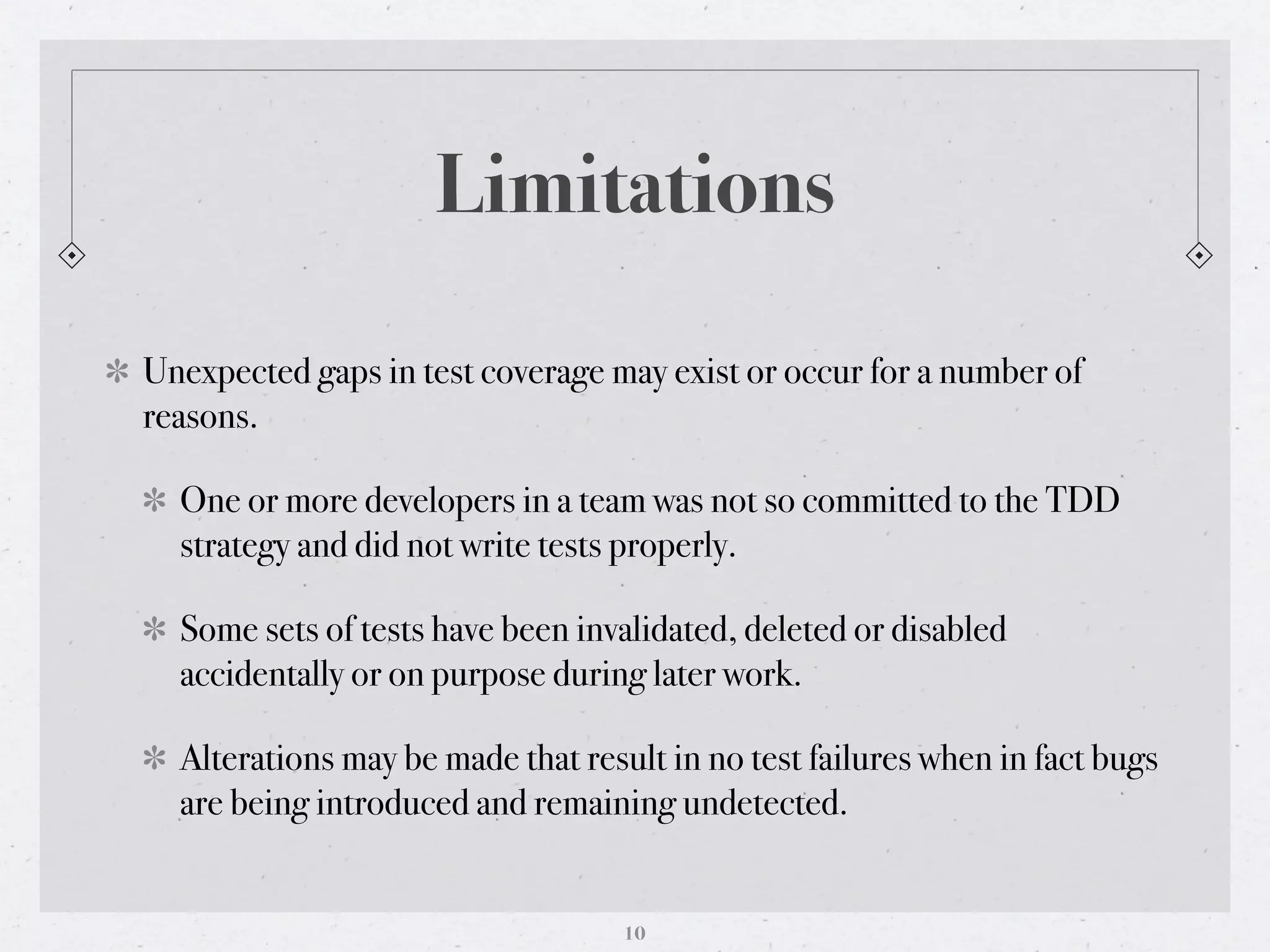 Limitations

Unexpected gaps in test coverage may exist or occur for a number of
reasons.

  One or more developers in a team was not so committed to the TDD
  strategy and did not write tests properly.

  Some sets of tests have been invalidated, deleted or disabled
  accidentally or on purpose during later work.

  Alterations may be made that result in no test failures when in fact bugs
  are being introduced and remaining undetected.


                                   10
 