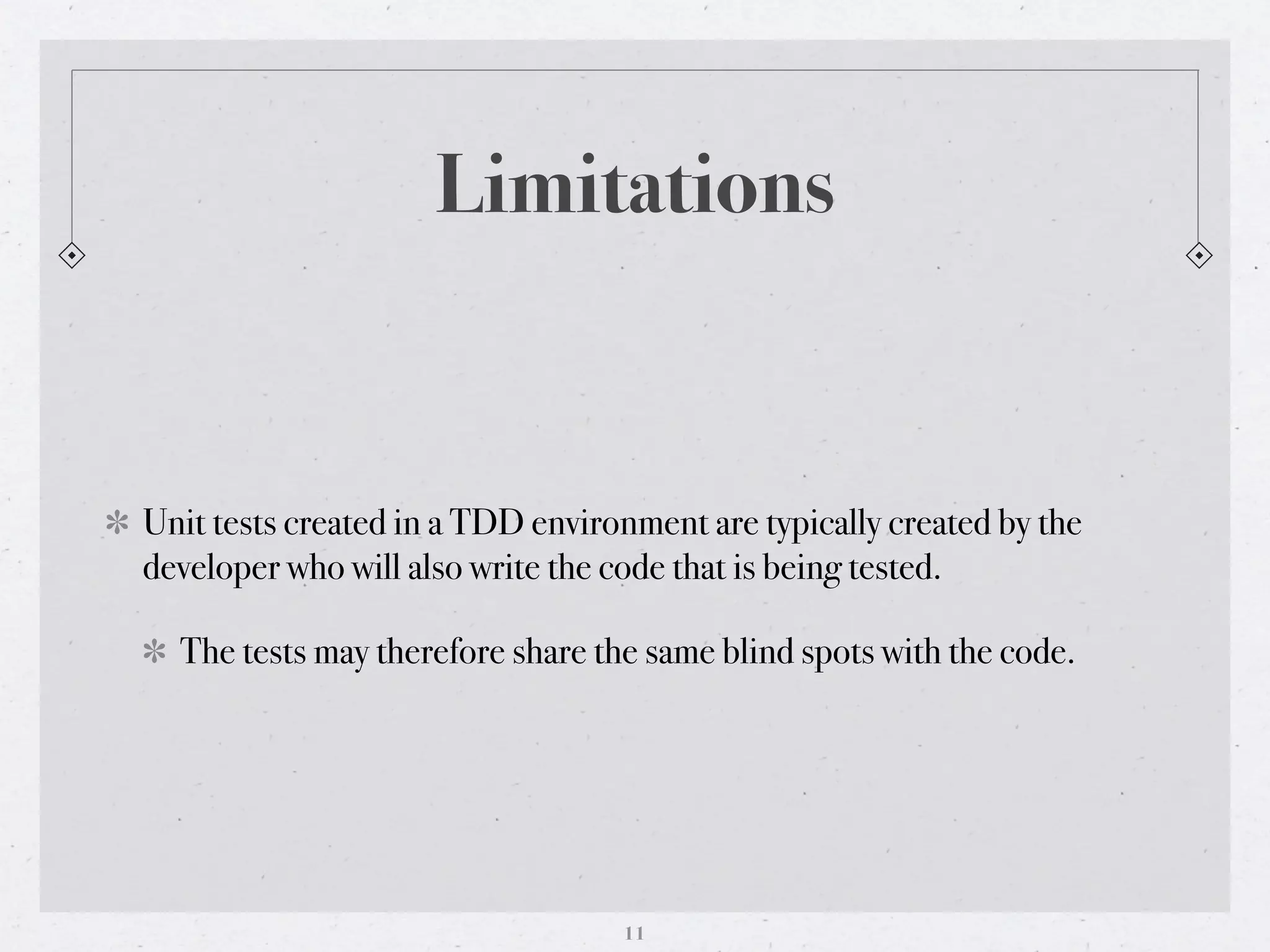 Limitations


Unit tests created in a TDD environment are typically created by the
developer who will also write the code that is being tested.

  The tests may therefore share the same blind spots with the code.




                                  11
 