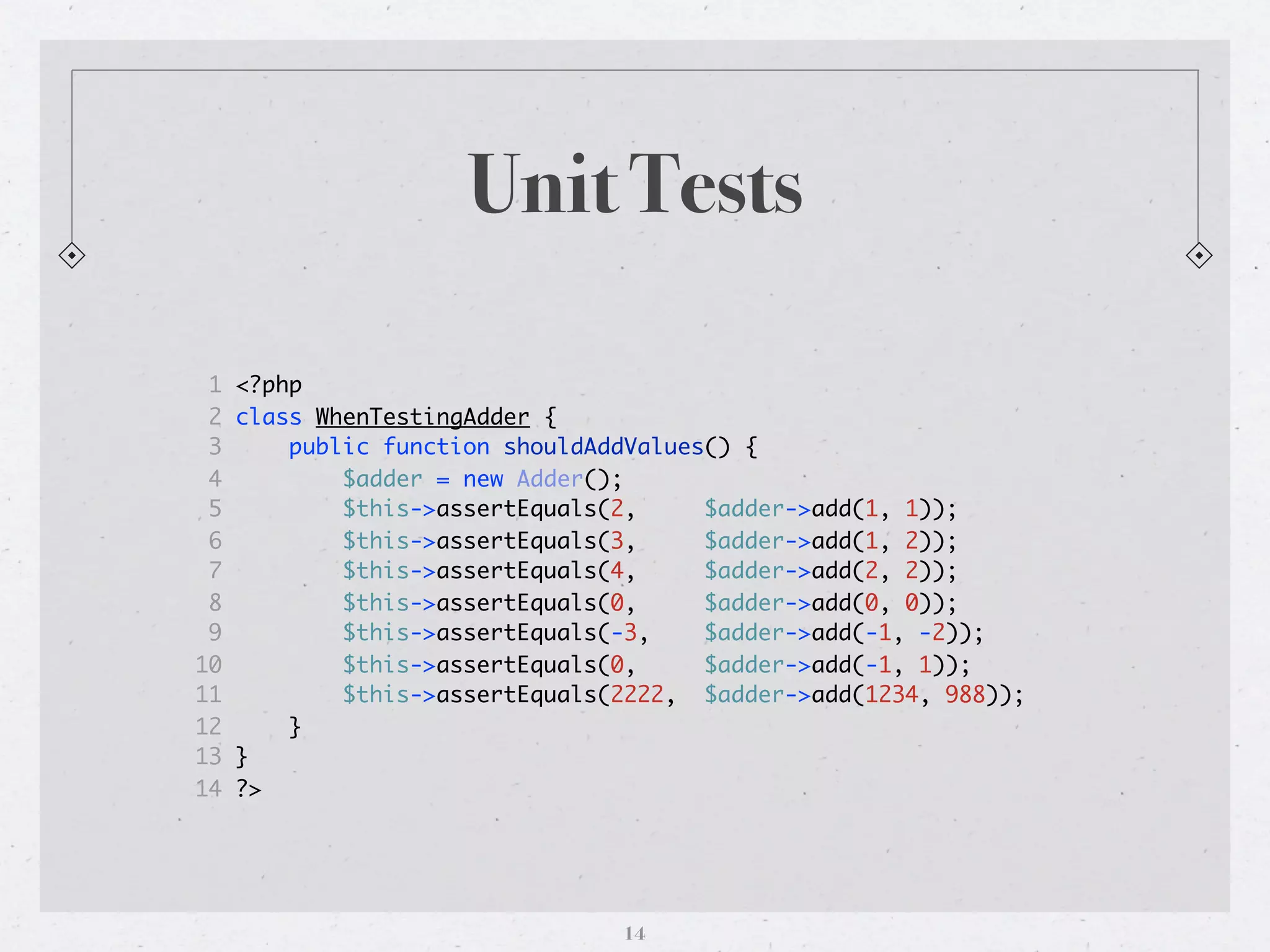 Unit Tests

 1   <?php
 2   class WhenTestingAdder {
 3       public function shouldAddValues() {
 4           $adder = new Adder();
 5           $this->assertEquals(2,     $adder->add(1, 1));
 6           $this->assertEquals(3,     $adder->add(1, 2));
 7           $this->assertEquals(4,     $adder->add(2, 2));
 8           $this->assertEquals(0,     $adder->add(0, 0));
 9           $this->assertEquals(-3,    $adder->add(-1, -2));
10           $this->assertEquals(0,     $adder->add(-1, 1));
11           $this->assertEquals(2222, $adder->add(1234, 988));
12       }
13   }
14   ?>




                                 14
 