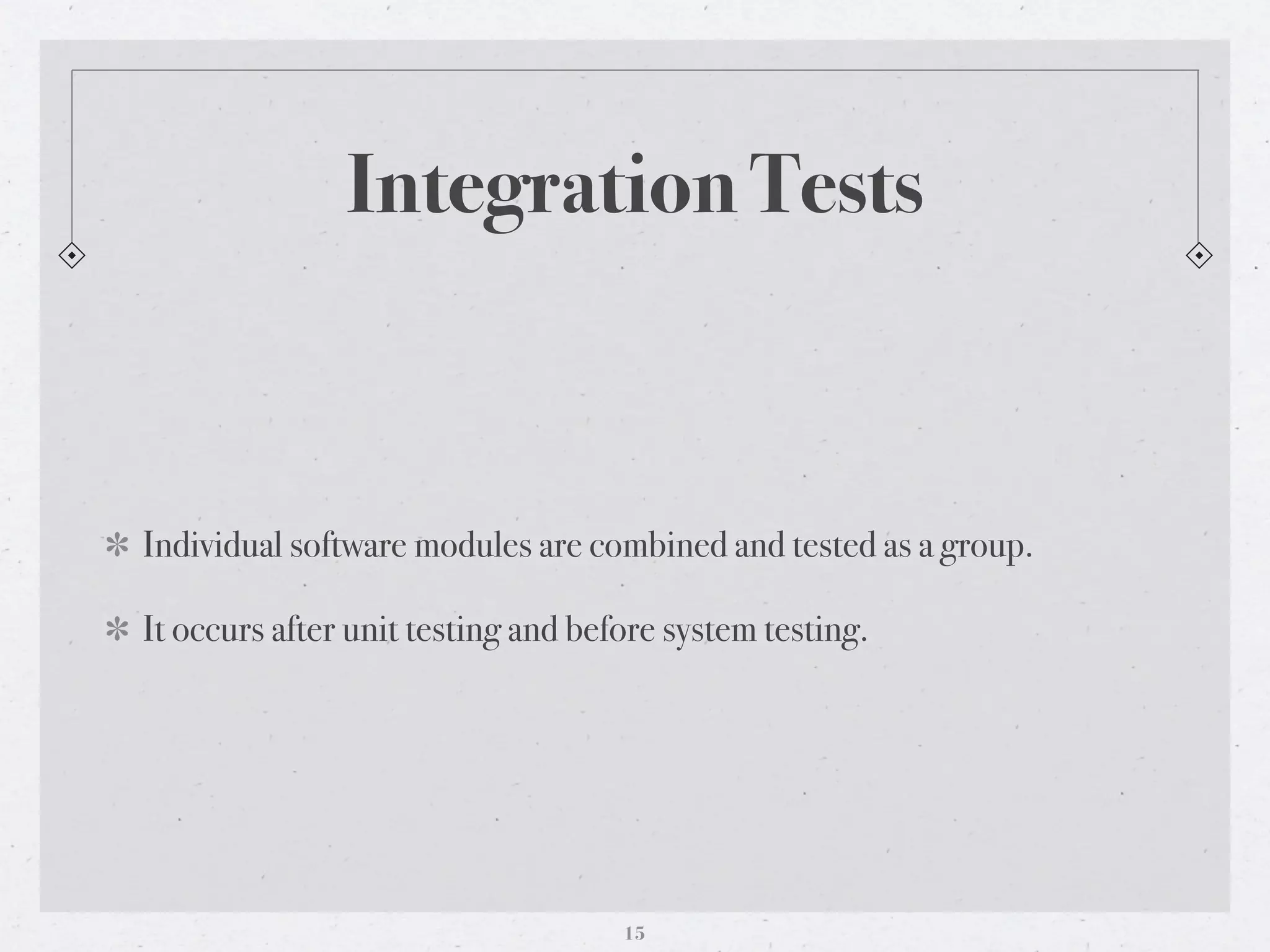 Integration Tests



Individual software modules are combined and tested as a group.

It occurs after unit testing and before system testing.




                                    15
 