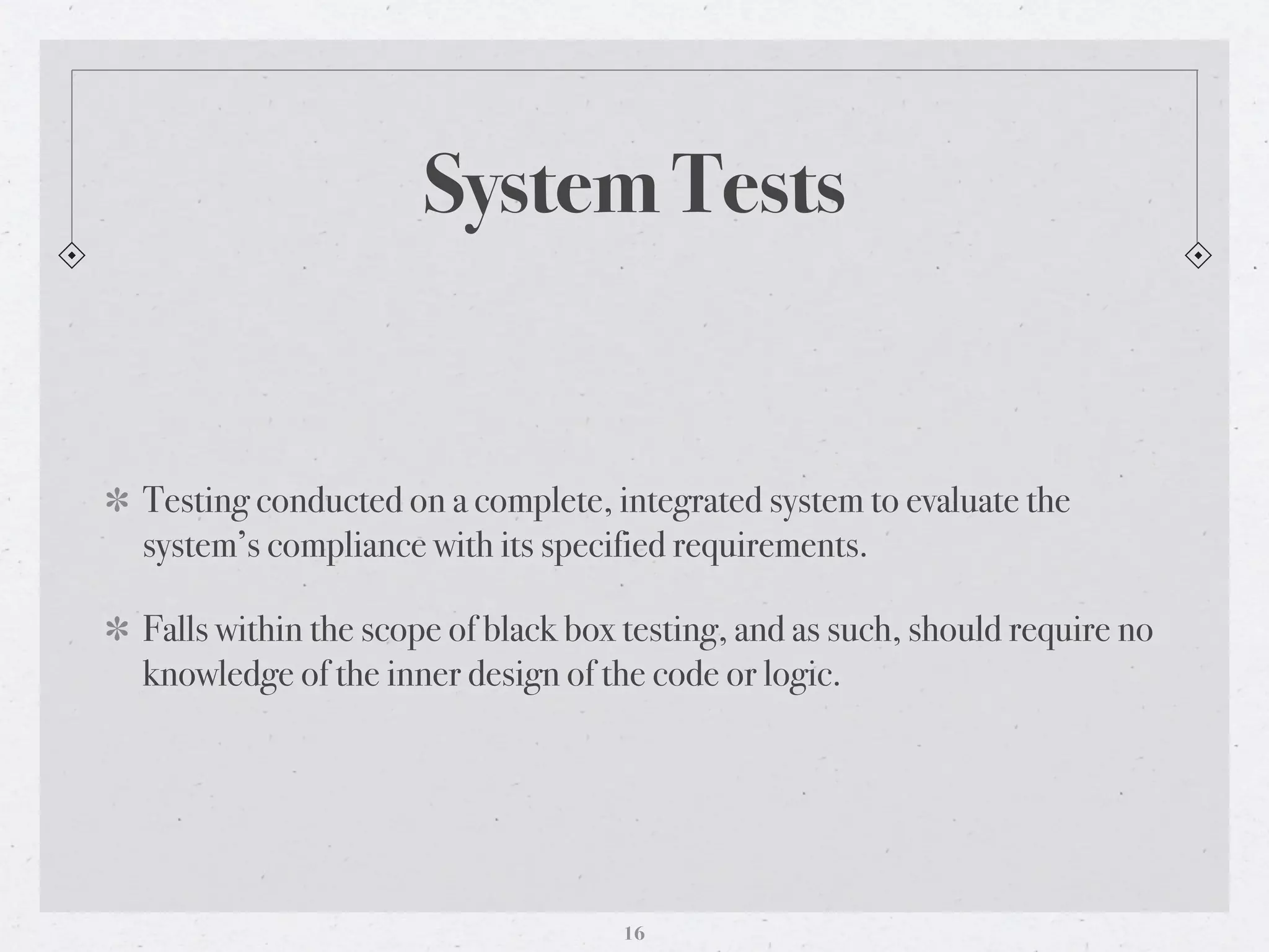 System Tests


Testing conducted on a complete, integrated system to evaluate the
system’s compliance with its specified requirements.

Falls within the scope of black box testing, and as such, should require no
knowledge of the inner design of the code or logic.




                                   16
 