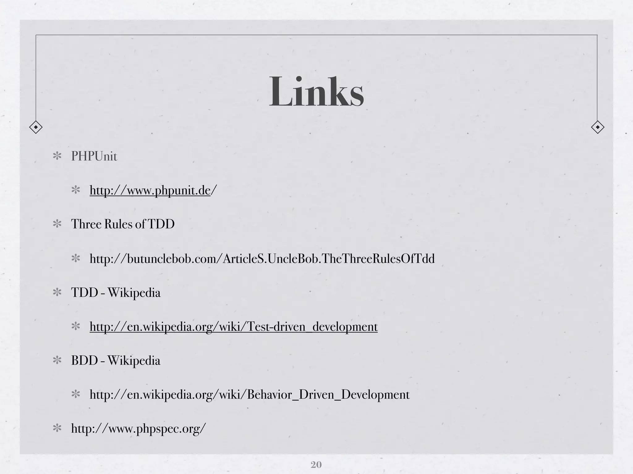 Links
PHPUnit

   http://www.phpunit.de/

Three Rules of TDD

   http://butunclebob.com/ArticleS.UncleBob.TheThreeRulesOfTdd

TDD - Wikipedia

   http://en.wikipedia.org/wiki/Test-driven_development

BDD - Wikipedia

   http://en.wikipedia.org/wiki/Behavior_Driven_Development

http://www.phpspec.org/

                                          20
 