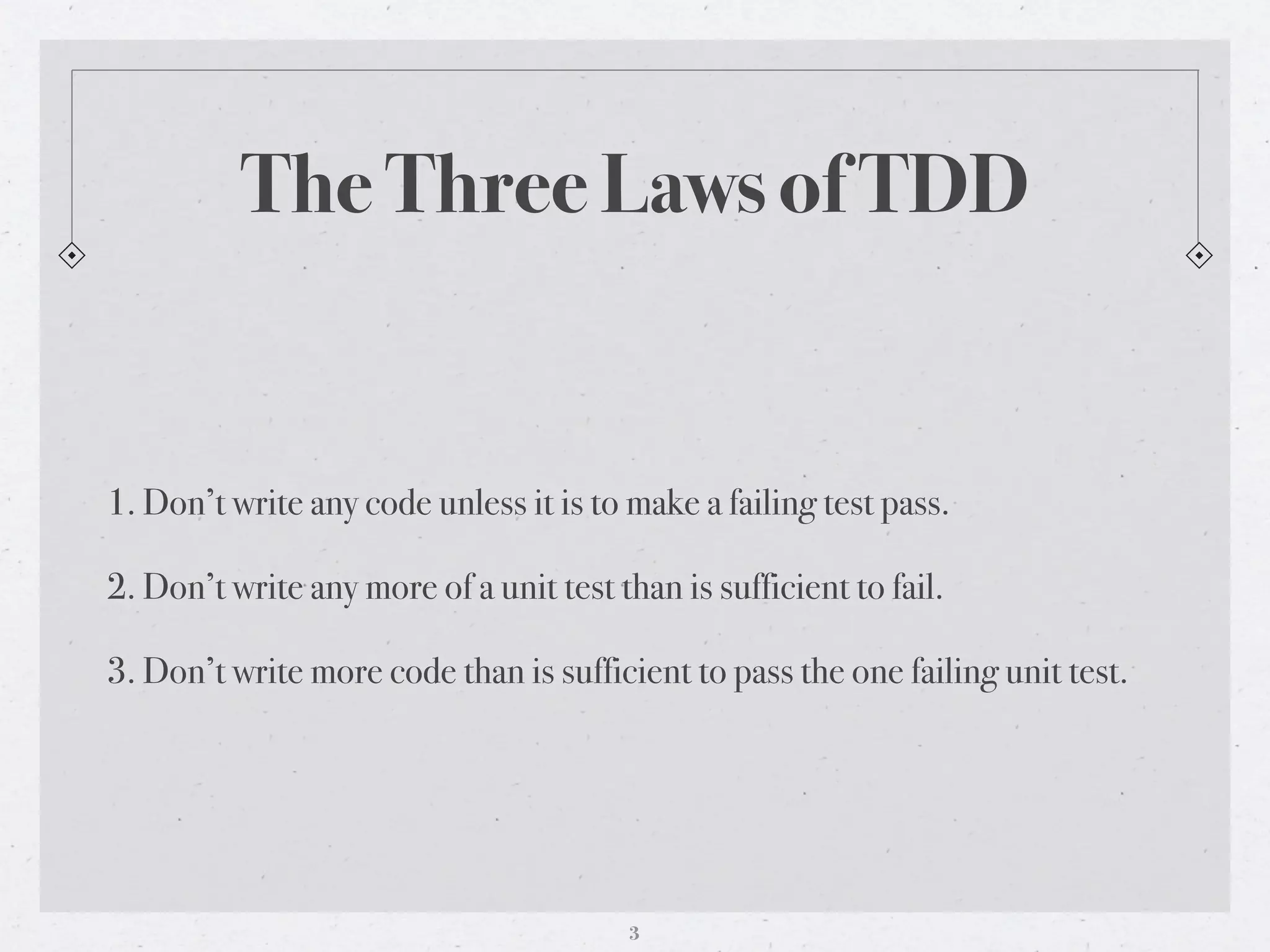 The Three Laws of TDD


1. Don’t write any code unless it is to make a failing test pass.

2. Don’t write any more of a unit test than is sufficient to fail.

3. Don’t write more code than is sufficient to pass the one failing unit test.




                                         3
 