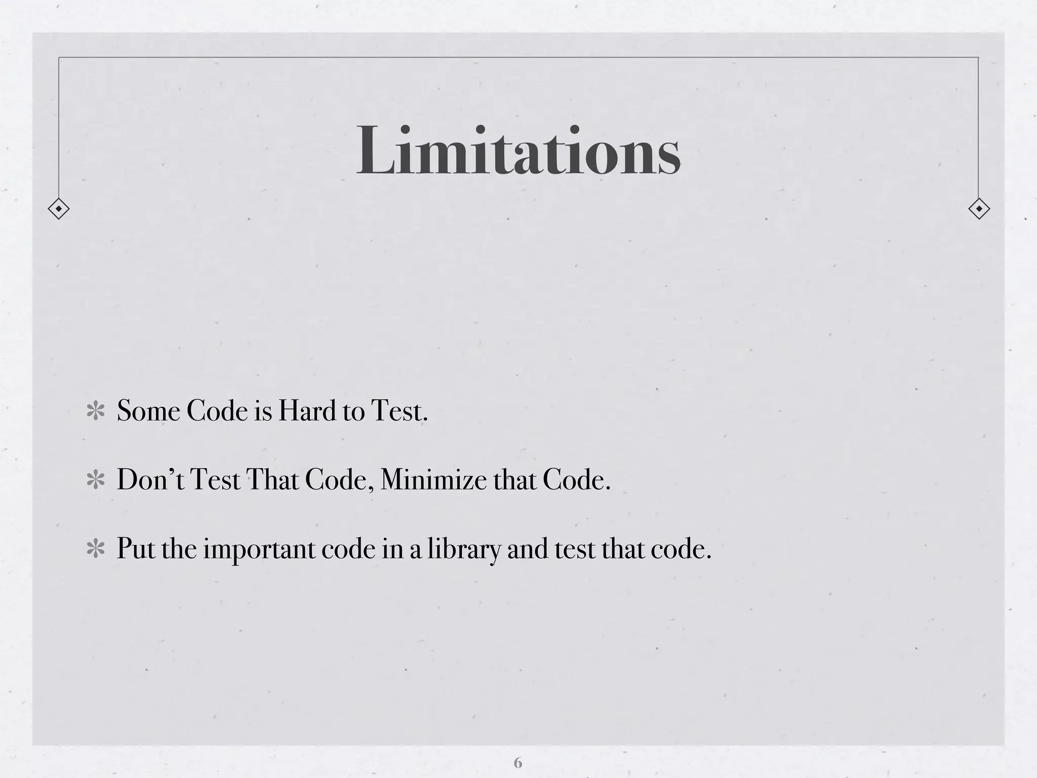 Limitations


Some Code is Hard to Test.

Don’t Test That Code, Minimize that Code.

Put the important code in a library and test that code.




                                    6
 