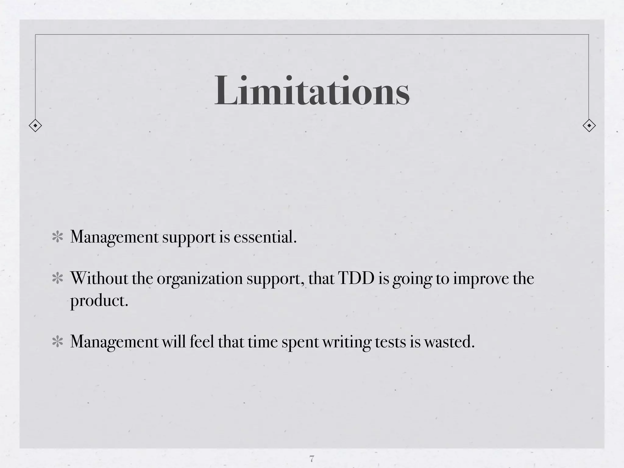 Limitations


Management support is essential.

Without the organization support, that TDD is going to improve the
product.

Management will feel that time spent writing tests is wasted.




                                   7
 