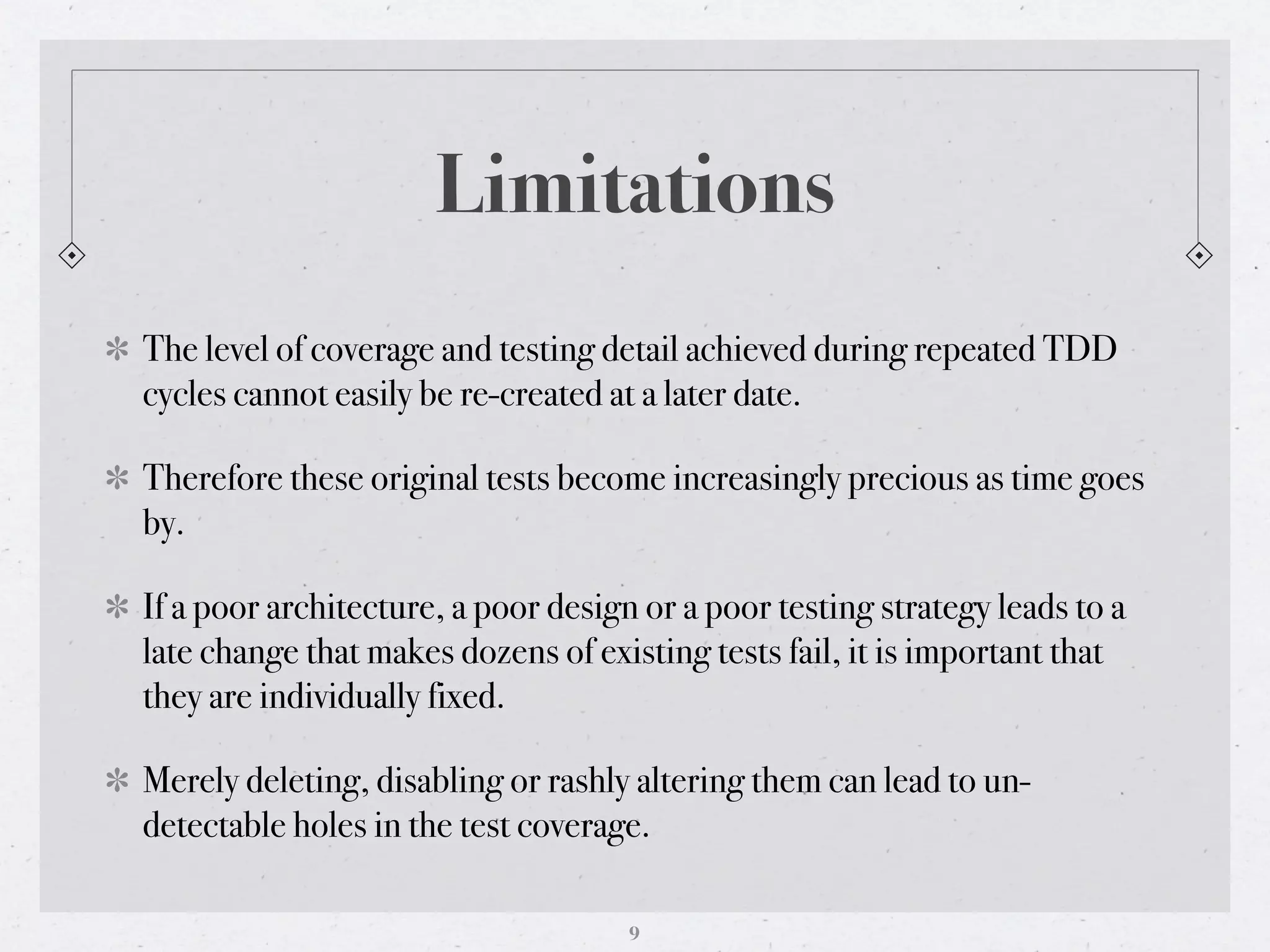 Limitations
The level of coverage and testing detail achieved during repeated TDD
cycles cannot easily be re-created at a later date.

Therefore these original tests become increasingly precious as time goes
by.

If a poor architecture, a poor design or a poor testing strategy leads to a
late change that makes dozens of existing tests fail, it is important that
they are individually fixed.

Merely deleting, disabling or rashly altering them can lead to un-
detectable holes in the test coverage.

                                     9
 