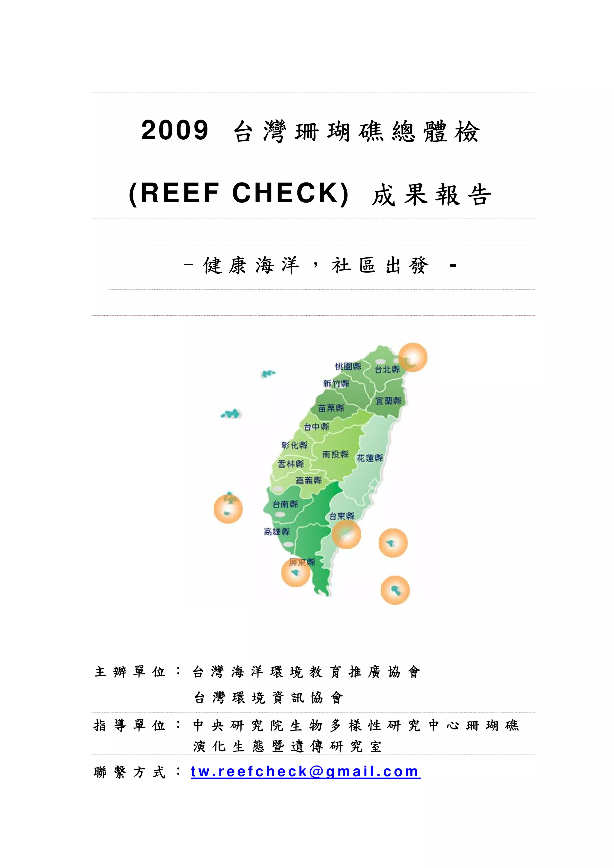 20 0 9 台 灣 珊 瑚 礁 總 體 檢

   (R EE F C HE C K) 成 果 報 告

        - 健康海洋，社區出發                -




主辦單位：台灣海洋環境教育推廣協會
         台灣環境資訊協會
指導單位：中央研究院生物多樣性研究中心珊瑚礁
     演化生態暨遺傳研究室
聯 繫 方 式 ： tw.reefcheck@gmail.com
 