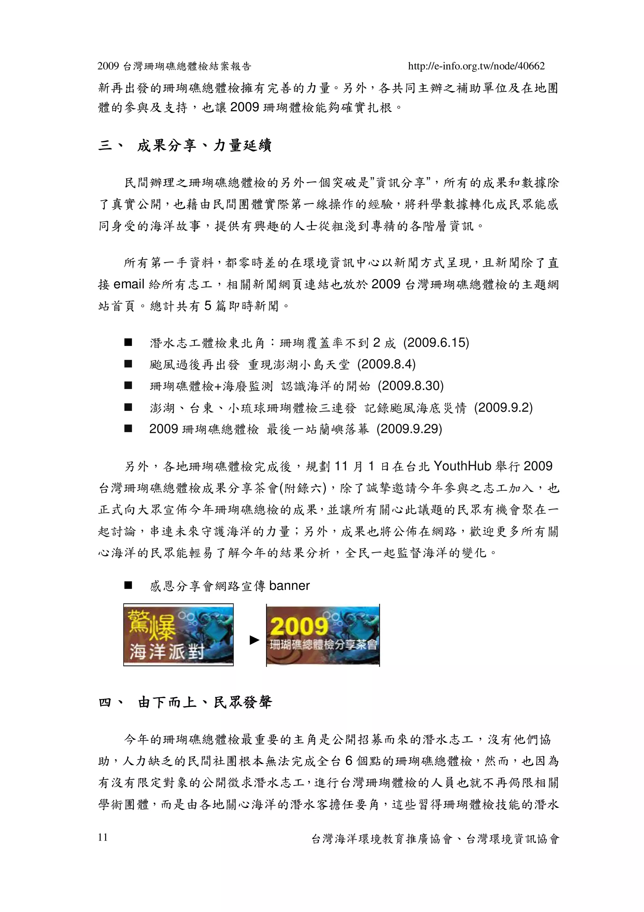 2009 台灣珊瑚礁總體檢結案報告                  http://e-info.org.tw/node/40662

新再出發的珊瑚礁總體檢擁有完善的力量。另外，各共同主辦之補助單位及在地團
體的參與及支持，也讓 2009 珊瑚體檢能夠確實扎根。

   成果分享、
三、 成果分享、力量延續

     民間辦理之珊瑚礁總體檢的另外一個突破是”資訊分享”，所有的成果和數據除
了真實公開，也藉由民間團體實際第一線操作的經驗，將科學數據轉化成民眾能感
同身受的海洋故事，提供有興趣的人士從粗淺到專精的各階層資訊。

     所有第一手資料，都零時差的在環境資訊中心以新聞方式呈現，且新聞除了直
接 email 給所有志工，相關新聞網頁連結也放於 2009 台灣珊瑚礁總體檢的主題網
站首頁。總計共有 5 篇即時新聞。

       潛水志工體檢東北角：珊瑚覆蓋率不到 2 成 (2009.6.15)
       颱風過後再出發 重現澎湖小島天堂 (2009.8.4)
       珊瑚礁體檢+海廢監測 認識海洋的開始 (2009.8.30)
       澎湖、台東、小琉球珊瑚體檢三連發 記錄颱風海底災情 (2009.9.2)
       2009 珊瑚礁總體檢 最後一站蘭嶼落幕 (2009.9.29)

     另外，各地珊瑚礁體檢完成後，規劃 11 月 1 日在台北 YouthHub 舉行 2009
台灣珊瑚礁總體檢成果分享茶會(附錄六)，除了誠摯邀請今年參與之志工加入，也
正式向大眾宣佈今年珊瑚礁總檢的成果，並讓所有關心此議題的民眾有機會聚在一
起討論，串連未來守護海洋的力量；另外，成果也將公佈在網路，歡迎更多所有關
心海洋的民眾能輕易了解今年的結果分析，全民一起監督海洋的變化。

       感恩分享會網路宣傳 banner




   由下而上、
四、 由下而上、民眾發聲

     今年的珊瑚礁總體檢最重要的主角是公開招募而來的潛水志工，沒有他們協
助，人力缺乏的民間社團根本無法完成全台 6 個點的珊瑚礁總體檢，然而，也因為
有沒有限定對象的公開徵求潛水志工，進行台灣珊瑚體檢的人員也就不再侷限相關
學術團體，而是由各地關心海洋的潛水客擔任要角，這些習得珊瑚體檢技能的潛水

11                        台灣海洋環境教育推廣協會、台灣環境資訊協會
 
