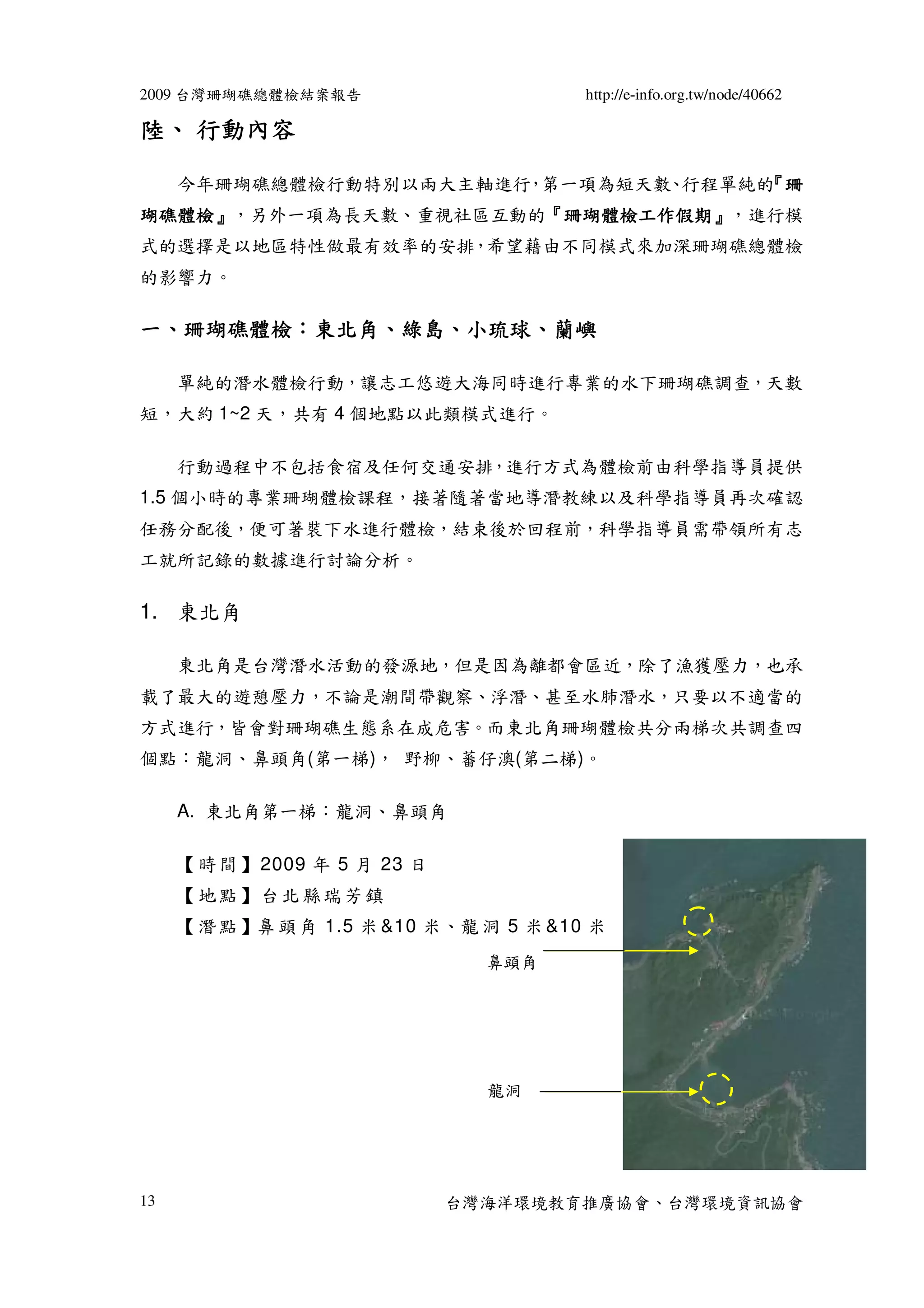 2009 台灣珊瑚礁總體檢結案報告                        http://e-info.org.tw/node/40662

陸、 行動內容

     今年珊瑚礁總體檢行動特別以兩大主軸進行 第一項為短天數 行程單純的 珊
                        ，       、     『
瑚礁體檢』
瑚礁體檢』，另外一項為長天數、重視社區互動的『珊瑚體檢工作假期』，進行模
                      『珊瑚體檢工作假期』
式的選擇是以地區特性做最有效率的安排，希望藉由不同模式來加深珊瑚礁總體檢
的影響力。

一、珊瑚礁體檢：東北角、綠島、小琉球、蘭嶼
  珊瑚礁體檢：東北角、綠島、小琉球、

     單純的潛水體檢行動，讓志工悠遊大海同時進行專業的水下珊瑚礁調查，天數
短，大約 1~2 天，共有 4 個地點以此類模式進行。

     行動過程中不包括食宿及任何交通安排，進行方式為體檢前由科學指導員提供
1.5 個小時的專業珊瑚體檢課程，接著隨著當地導潛教練以及科學指導員再次確認
任務分配後，便可著裝下水進行體檢，結束後於回程前，科學指導員需帶領所有志
工就所記錄的數據進行討論分析。

1. 東北角

     東北角是台灣潛水活動的發源地，但是因為離都會區近，除了漁獲壓力，也承
載了最大的遊憩壓力，不論是潮間帶觀察、浮潛、甚至水肺潛水，只要以不適當的
方式進行，皆會對珊瑚礁生態系在成危害。而東北角珊瑚體檢共分兩梯次共調查四
個點：龍洞、鼻頭角(第一梯)， 野柳、蕃仔澳(第二梯)。

     A. 東北角第一梯：龍洞、鼻頭角

     【 時 間 】 2009 年 5 月 23 日
     【地點】台北縣瑞芳鎮
     【 潛 點 】鼻 頭 角 1.5 米 &10 米、龍 洞 5 米 &10 米
                                 鼻頭角




                                 龍洞




13                             台灣海洋環境教育推廣協會、台灣環境資訊協會
 