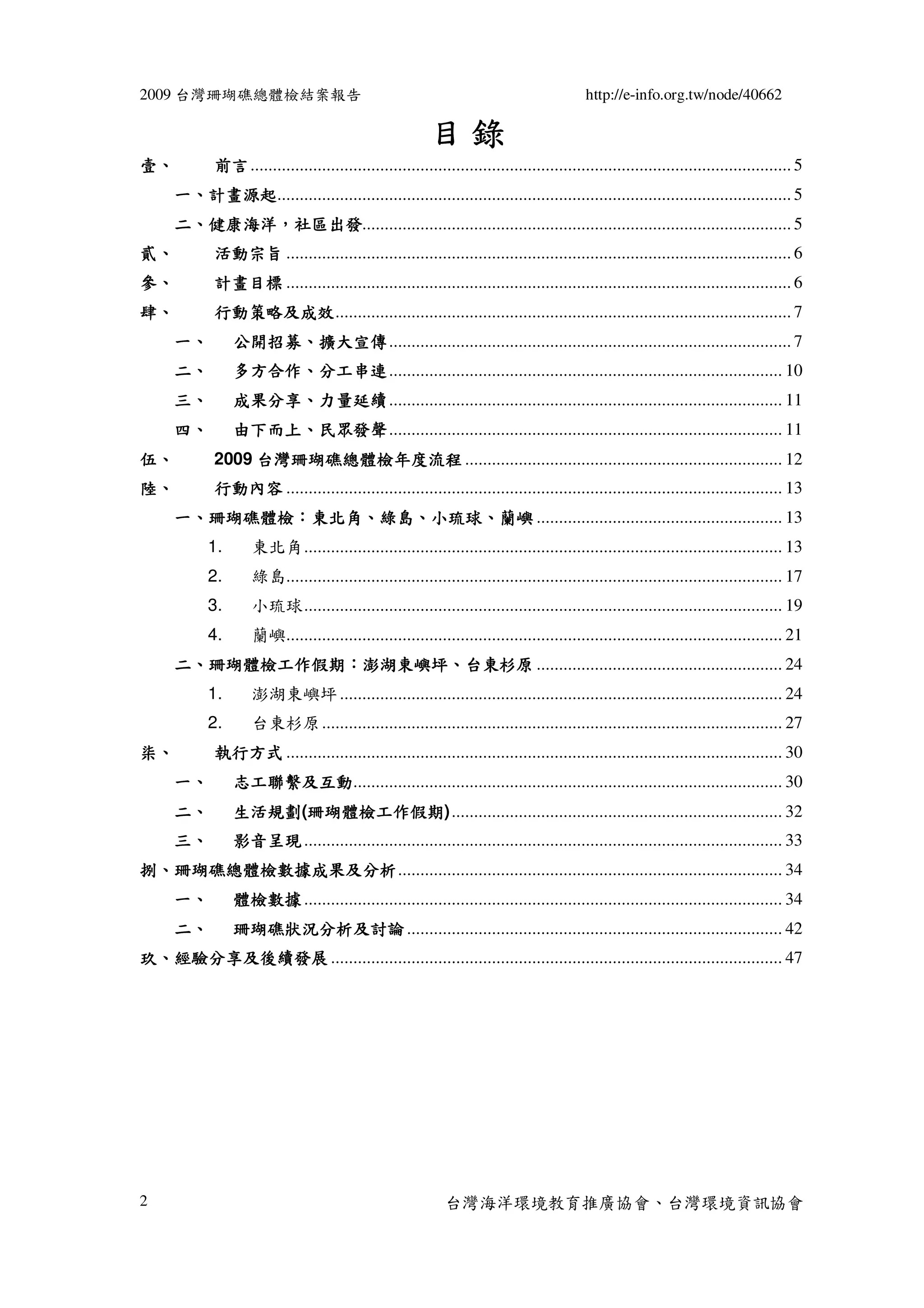 2009 台灣珊瑚礁總體檢結案報告                                                                           http://e-info.org.tw/node/40662

                                                           目錄
壹、           前言 ......................................................................................................................... 5
     一、計畫源起................................................................................................................... 5
       計畫源起
     二、健康海洋，社區出發................................................................................................ 5
       健康海洋，社區出發
貳、           活動宗旨 ................................................................................................................. 6
參、           計畫目標 ................................................................................................................. 6
肆、           行動策略及成效...................................................................................................... 7
             行動策略及成效
     一、         公開招募、
                公開招募、擴大宣傳 .......................................................................................... 7
     二、         多方合作、
                多方合作、分工串連 ........................................................................................ 10
     三、         成果分享、
                成果分享、力量延續 ........................................................................................ 11
     四、         由下而上、民眾發聲 ........................................................................................ 11
                由下而上、
伍、                台灣珊瑚礁總體檢年度流程
             2009 台灣珊瑚礁總體檢年度流程 ....................................................................... 12
陸、           行動內容 ............................................................................................................... 13
     一、珊瑚礁體檢：東北角、綠島、小琉球、蘭嶼 ....................................................... 13
       珊瑚礁體檢：東北角、綠島、小琉球、
           1.       東北角........................................................................................................... 13
           2.       綠島............................................................................................................... 17
           3.       小琉球........................................................................................................... 19
           4.       蘭嶼............................................................................................................... 21
     二、珊瑚體檢工作假期：澎湖東嶼坪、台東杉原 ....................................................... 24
       珊瑚體檢工作假期：澎湖東嶼坪、
           1.       澎湖東嶼坪 ................................................................................................... 24
           2.       台東杉原 ....................................................................................................... 27
柒、           執行方式 ............................................................................................................... 30
     一、         志工聯繫及互動................................................................................................ 30
                志工聯繫及互動
     二、         生活規劃(珊瑚體檢工作假期
                生活規劃 珊瑚體檢工作假期) .......................................................................... 32
                     珊瑚體檢工作假期
     三、         影音呈現 ........................................................................................................... 33
捌、珊瑚礁總體檢數據成果及分析...................................................................................... 34
  珊瑚礁總體檢數據成果及分析
     一、         體檢數據 ........................................................................................................... 34
     二、         珊瑚礁狀況分析及討論 .................................................................................... 42
玖、經驗分享及後續發展 ..................................................................................................... 47




2                                                             台灣海洋環境教育推廣協會、台灣環境資訊協會
 
