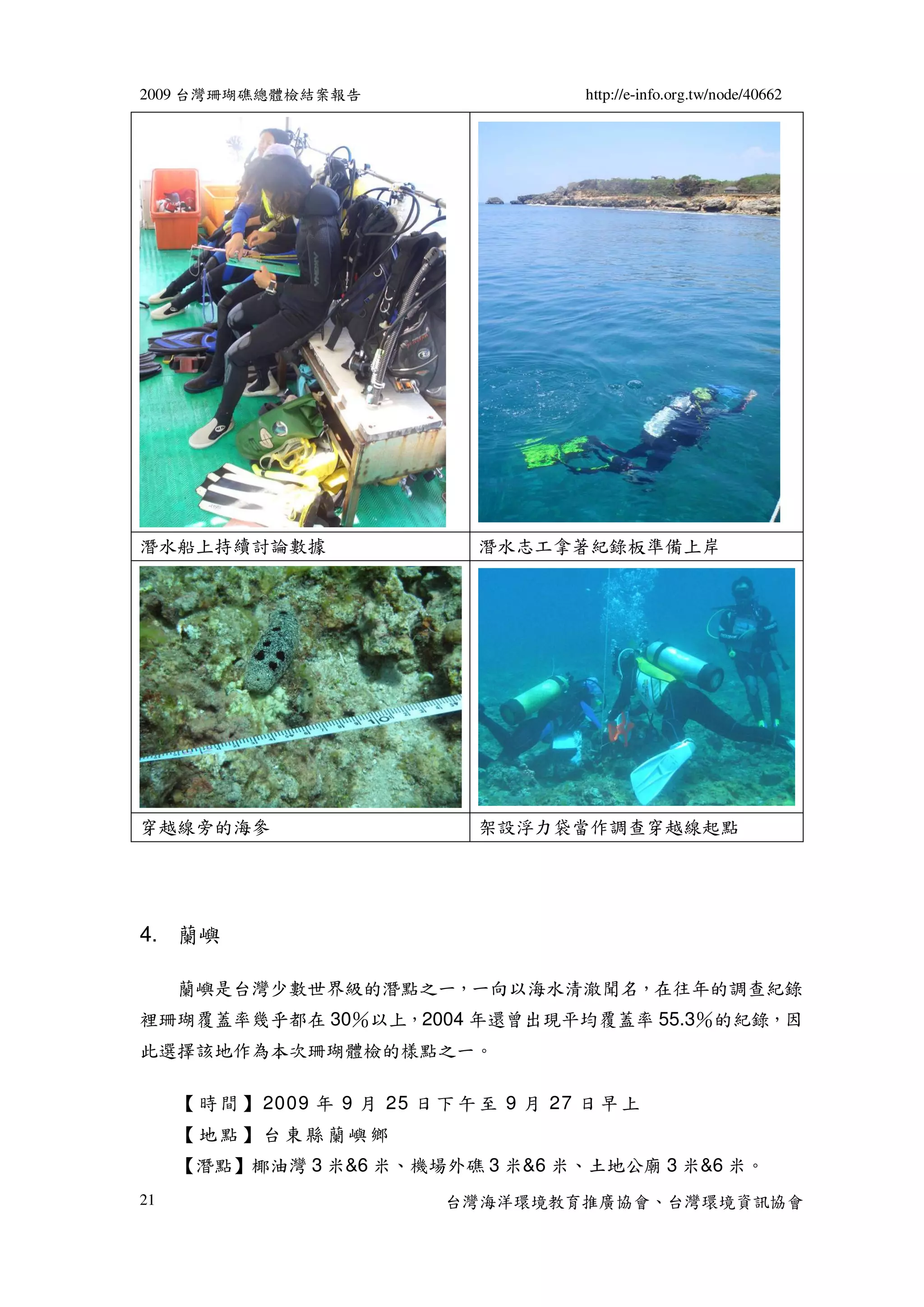 2009 台灣珊瑚礁總體檢結案報告                         http://e-info.org.tw/node/40662




潛水船上持續討論數據                      潛水志工拿著紀錄板準備上岸




穿越線旁的海參                         架設浮力袋當作調查穿越線起點




4. 蘭嶼

     蘭嶼是台灣少數世界級的潛點之一，一向以海水清澈聞名，在往年的調查紀錄
裡珊瑚覆蓋率幾乎都在 30％以上，2004 年還曾出現平均覆蓋率 55.3％的紀錄，因
此選擇該地作為本次珊瑚體檢的樣點之一。

     【 時 間 】 2009 年 9 月 25 日 下 午 至 9 月 27 日 早 上
     【地點】台東縣蘭嶼鄉
     【潛點】椰油灣 3 米&6 米、機場外礁 3 米&6 米、土地公廟 3 米&6 米。
21                           台灣海洋環境教育推廣協會、台灣環境資訊協會
 