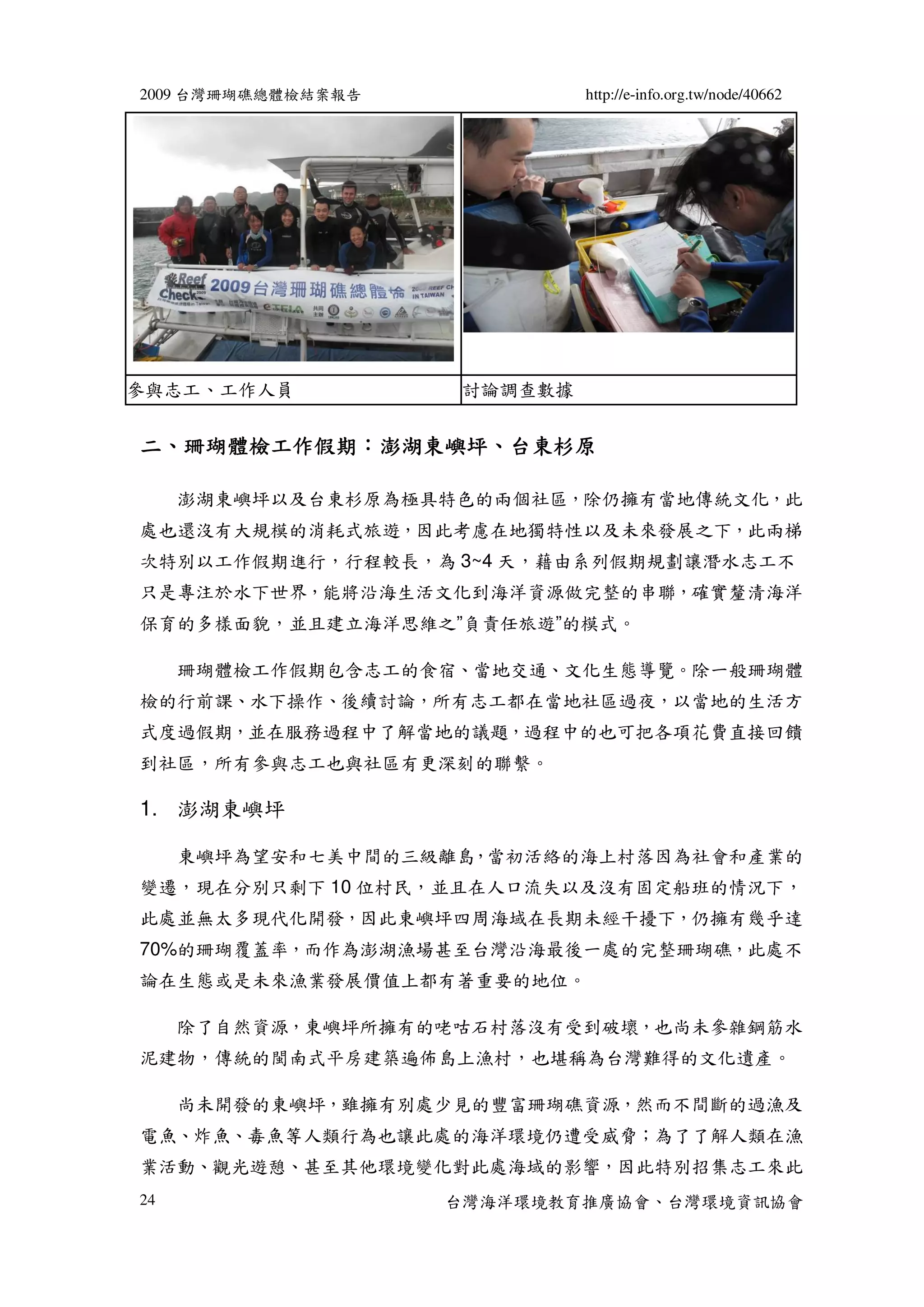 2009 台灣珊瑚礁總體檢結案報告             http://e-info.org.tw/node/40662




參與志工、工作人員            討論調查數據


  珊瑚體檢工作假期：澎湖東嶼坪、
二、珊瑚體檢工作假期：澎湖東嶼坪、台東杉原

     澎湖東嶼坪以及台東杉原為極具特色的兩個社區，除仍擁有當地傳統文化，此
處也還沒有大規模的消耗式旅遊，因此考慮在地獨特性以及未來發展之下，此兩梯
次特別以工作假期進行，行程較長，為 3~4 天，藉由系列假期規劃讓潛水志工不
只是專注於水下世界，能將沿海生活文化到海洋資源做完整的串聯，確實釐清海洋
保育的多樣面貌，並且建立海洋思維之”負責任旅遊”的模式。

     珊瑚體檢工作假期包含志工的食宿、當地交通、文化生態導覽。除一般珊瑚體
檢的行前課、水下操作、後續討論，所有志工都在當地社區過夜，以當地的生活方
式度過假期，並在服務過程中了解當地的議題，過程中的也可把各項花費直接回饋
到社區，所有參與志工也與社區有更深刻的聯繫。

1. 澎湖東嶼坪

     東嶼坪為望安和七美中間的三級離島，當初活絡的海上村落因為社會和產業的
變遷，現在分別只剩下 10 位村民，並且在人口流失以及沒有固定船班的情況下，
此處並無太多現代化開發，因此東嶼坪四周海域在長期未經干擾下，仍擁有幾乎達
70%的珊瑚覆蓋率，而作為澎湖漁場甚至台灣沿海最後一處的完整珊瑚礁，此處不
論在生態或是未來漁業發展價值上都有著重要的地位。

     除了自然資源，東嶼坪所擁有的咾咕石村落沒有受到破壞，也尚未參雜鋼筋水
泥建物，傳統的閩南式平房建築遍佈島上漁村，也堪稱為台灣難得的文化遺產。

     尚未開發的東嶼坪，雖擁有別處少見的豐富珊瑚礁資源，然而不間斷的過漁及
電魚、炸魚、毒魚等人類行為也讓此處的海洋環境仍遭受威脅；為了了解人類在漁
業活動、觀光遊憩、甚至其他環境變化對此處海域的影響，因此特別招集志工來此
24                  台灣海洋環境教育推廣協會、台灣環境資訊協會
 