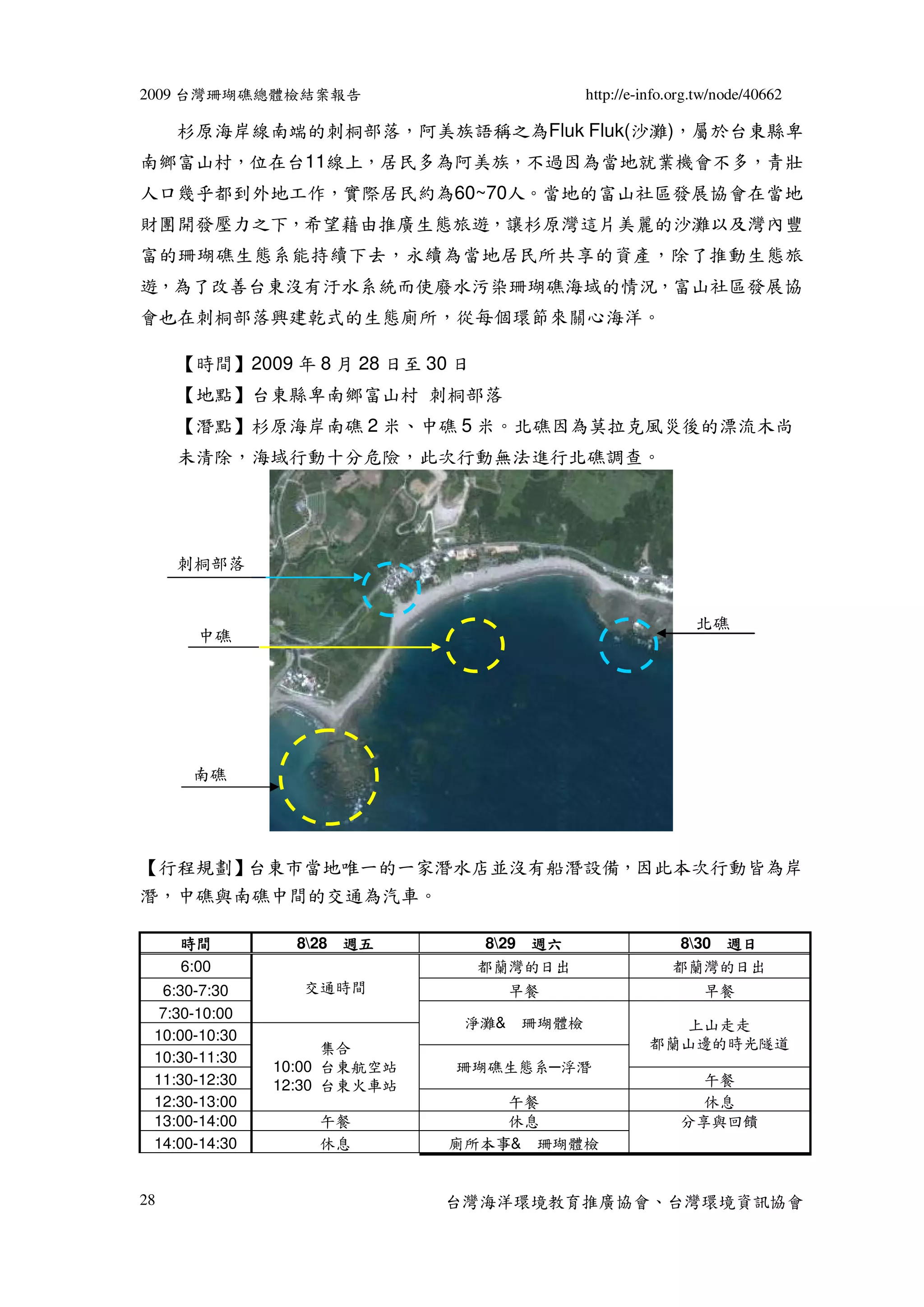 2009 台灣珊瑚礁總體檢結案報告                           http://e-info.org.tw/node/40662

     杉原海岸線南端的刺桐部落，阿美族語稱之為Fluk Fluk(沙灘)，屬於台東縣卑
南鄉富山村，位在台11線上，居民多為阿美族，不過因為當地就業機會不多，青壯
人口幾乎都到外地工作，實際居民約為60~70人。當地的富山社區發展協會在當地
財團開發壓力之下，希望藉由推廣生態旅遊，讓杉原灣這片美麗的沙灘以及灣內豐
富的珊瑚礁生態系能持續下去，永續為當地居民所共享的資產，除了推動生態旅
遊，為了改善台東沒有汙水系統而使廢水污染珊瑚礁海域的情況，富山社區發展協
會也在刺桐部落興建乾式的生態廁所，從每個環節來關心海洋。

     【時間】2009 年 8 月 28 日至 30 日
     【地點】台東縣卑南鄉富山村 刺桐部落
     【潛點】杉原海岸南礁 2 米、中礁 5 米。北礁因為莫拉克風災後的漂流木尚
     未清除，海域行動十分危險，此次行動無法進行北礁調查。




     刺桐部落


                                                             北礁
       中礁




      南礁




【行程規劃】台東市當地唯一的一家潛水店並沒有船潛設備，因此本次行動皆為岸
潛，中礁與南礁中間的交通為汽車。

     時間          828 週五          829 週六                 830 週日
     6:00                        都蘭灣的日出                  都蘭灣的日出
  6:30-7:30      交通時間              早餐                         早餐
  7:30-10:00
                              淨灘& 珊瑚體檢                  上山走走
 10:00-10:30
                     集合                               都蘭山邊的時光隧道
 10:30-11:30
               10:00 台東航空站   珊瑚礁生態系─浮潛
 11:30-12:30   12:30 台東火車站                                  午餐
 12:30-13:00                     午餐                         休息
 13:00-14:00       午餐            休息                       分享與回饋
 14:00-14:30       休息        廁所本事& 珊瑚體檢


28                           台灣海洋環境教育推廣協會、台灣環境資訊協會
 