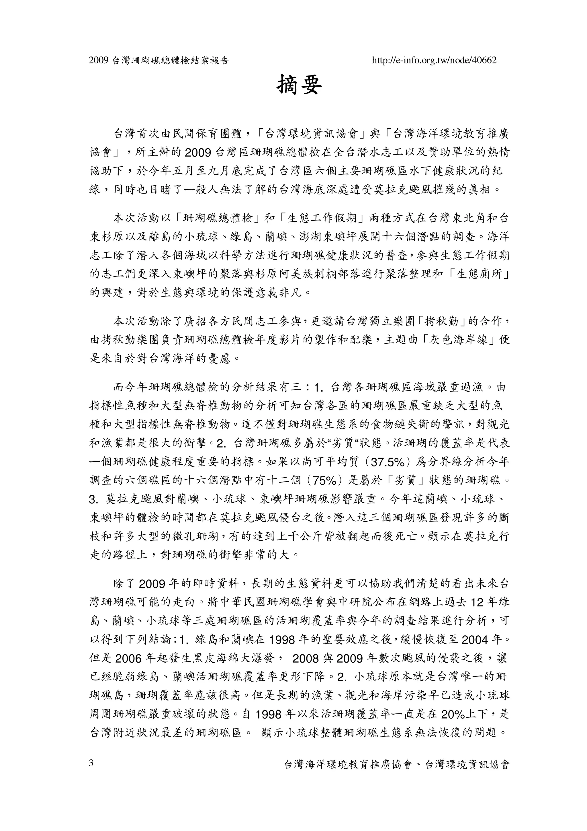 2009 台灣珊瑚礁總體檢結案報告             http://e-info.org.tw/node/40662

                    摘要
    台灣首次由民間保育團體，「台灣環境資訊協會」與「台灣海洋環境教育推廣
協會」，所主辦的 2009 台灣區珊瑚礁總體檢在全台潛水志工以及贊助單位的熱情
協助下，於今年五月至九月底完成了台灣區六個主要珊瑚礁區水下健康狀況的紀
錄，同時也目睹了ㄧ般人無法了解的台灣海底深處遭受莫拉克颱風摧殘的真相。

    本次活動以「珊瑚礁總體檢」和「生態工作假期」兩種方式在台灣東北角和台
東杉原以及離島的小琉球、綠島、蘭嶼、澎湖東嶼坪展開十六個潛點的調查。海洋
志工除了潛入各個海域以科學方法進行珊瑚礁健康狀況的普查，參與生態工作假期
的志工們更深入東嶼坪的聚落與杉原阿美族刺桐部落進行聚落整理和「生態廁所」
的興建，對於生態與環境的保護意義非凡。

    本次活動除了廣招各方民間志工參與，更邀請台灣獨立樂團「拷秋勤」的合作，
由拷秋勤樂團負責珊瑚礁總體檢年度影片的製作和配樂，主題曲「灰色海岸線」便
是來自於對台灣海洋的憂慮。

    而今年珊瑚礁總體檢的分析結果有三：1. 台灣各珊瑚礁區海域嚴重過漁。由
指標性魚種和大型無脊椎動物的分析可知台灣各區的珊瑚礁區嚴重缺乏大型的魚
種和大型指標性無脊椎動物。這不僅對珊瑚礁生態系的食物鏈失衡的警訊，對觀光
和漁業都是很大的衝擊。2. 台灣珊瑚礁多屬於“劣質“狀態。活珊瑚的覆蓋率是代表
ㄧ個珊瑚礁健康程度重要的指標。如果以尚可平均質（37.5%）為分界線分析今年
調查的六個礁區的十六個潛點中有十二個（75%）是屬於「劣質」狀態的珊瑚礁。
3. 莫拉克颱風對蘭嶼、小琉球、東嶼坪珊瑚礁影響嚴重。今年這蘭嶼、小琉球、
東嶼坪的體檢的時間都在莫拉克颱風侵台之後。潛入這三個珊瑚礁區發現許多的斷
枝和許多大型的微孔珊瑚，有的達到上千公斤皆被翻起而後死亡。顯示在莫拉克行
走的路徑上，對珊瑚礁的衝擊非常的大。

    除了 2009 年的即時資料，長期的生態資料更可以協助我們清楚的看出未來台
灣珊瑚礁可能的走向。將中華民國珊瑚礁學會與中研院公布在網路上過去 12 年綠
島、蘭嶼、小琉球等三處珊瑚礁區的活珊瑚覆蓋率與今年的調查結果進行分析，可
以得到下列結論：1. 綠島和蘭嶼在 1998 年的聖嬰效應之後，緩慢恢復至 2004 年。
但是 2006 年起發生黑皮海綿大爆發， 2008 與 2009 年數次颱風的侵襲之後，讓
已經脆弱綠島、蘭嶼活珊瑚礁覆蓋率更形下降。2. 小琉球原本就是台灣唯一的珊
瑚礁島，珊瑚覆蓋率應該很高。但是長期的漁業、觀光和海岸污染早已造成小琉球
周圍珊瑚礁嚴重破壞的狀態。自 1998 年以來活珊瑚覆蓋率ㄧ直是在 20%上下，是
台灣附近狀況最差的珊瑚礁區。 顯示小琉球整體珊瑚礁生態系無法恢復的問題。

3                   台灣海洋環境教育推廣協會、台灣環境資訊協會
 