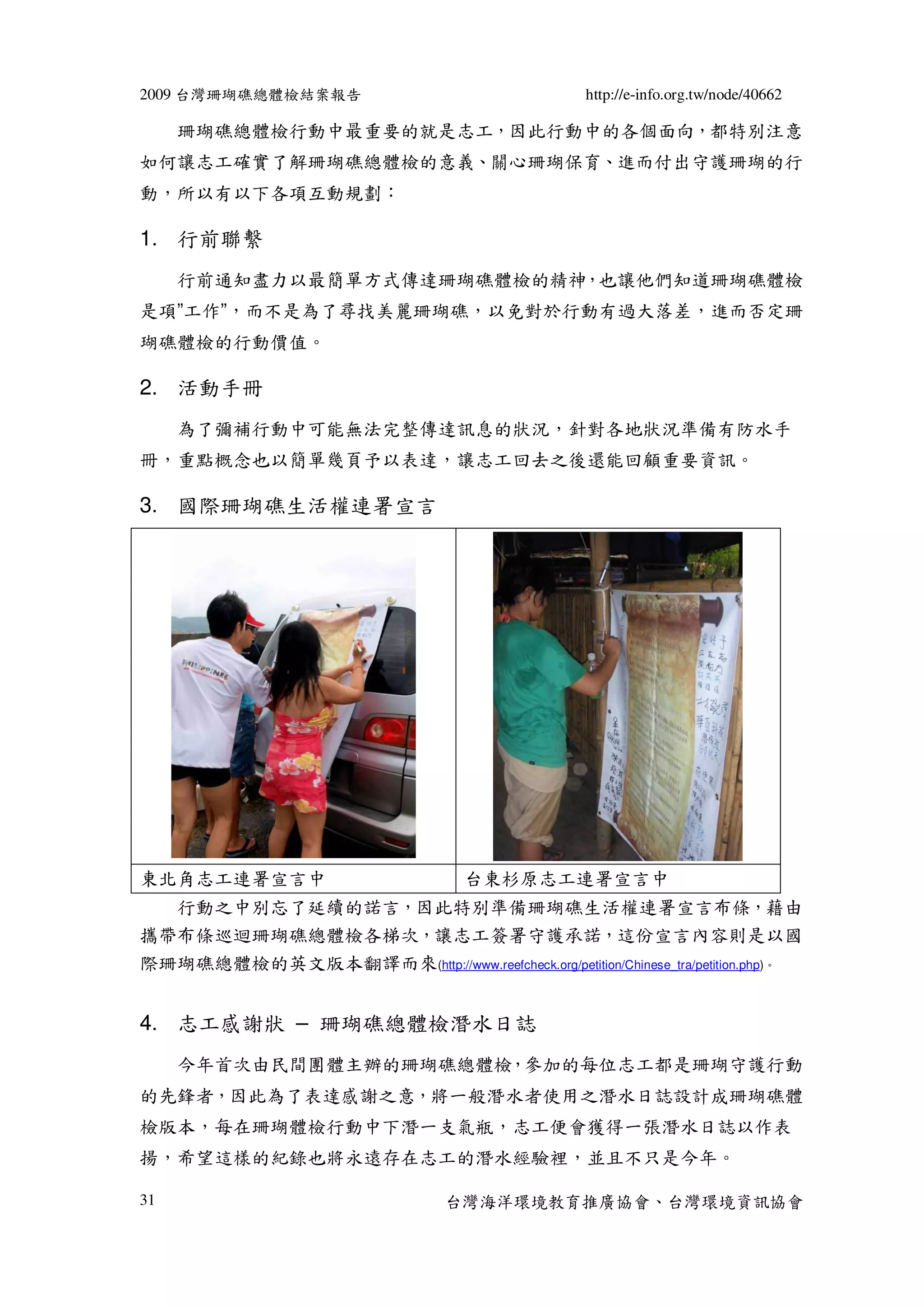 2009 台灣珊瑚礁總體檢結案報告                                  http://e-info.org.tw/node/40662

     珊瑚礁總體檢行動中最重要的就是志工，因此行動中的各個面向，都特別注意
如何讓志工確實了解珊瑚礁總體檢的意義、關心珊瑚保育、進而付出守護珊瑚的行
動，所以有以下各項互動規劃：

1. 行前聯繫
     行前通知盡力以最簡單方式傳達珊瑚礁體檢的精神，也讓他們知道珊瑚礁體檢
是項”工作”，而不是為了尋找美麗珊瑚礁，以免對於行動有過大落差，進而否定珊
瑚礁體檢的行動價值。

2. 活動手冊
     為了彌補行動中可能無法完整傳達訊息的狀況，針對各地狀況準備有防水手
冊，重點概念也以簡單幾頁予以表達，讓志工回去之後還能回顧重要資訊。

3. 國際珊瑚礁生活權連署宣言




東北角志工連署宣言中                           台東杉原志工連署宣言中
  行動之中別忘了延續的諾言，因此特別準備珊瑚礁生活權連署宣言布條，藉由
攜帶布條巡迴珊瑚礁總體檢各梯次，讓志工簽署守護承諾，這份宣言內容則是以國
際珊瑚礁總體檢的英文版本翻譯而來(http://www.reefcheck.org/petition/Chinese_tra/petition.php)。


4. 志工感謝狀 – 珊瑚礁總體檢潛水日誌
     今年首次由民間團體主辦的珊瑚礁總體檢，參加的每位志工都是珊瑚守護行動
的先鋒者，因此為了表達感謝之意，將一般潛水者使用之潛水日誌設計成珊瑚礁體
檢版本，每在珊瑚體檢行動中下潛一支氣瓶，志工便會獲得一張潛水日誌以作表
揚，希望這樣的紀錄也將永遠存在志工的潛水經驗裡，並且不只是今年。

31                                 台灣海洋環境教育推廣協會、台灣環境資訊協會
 