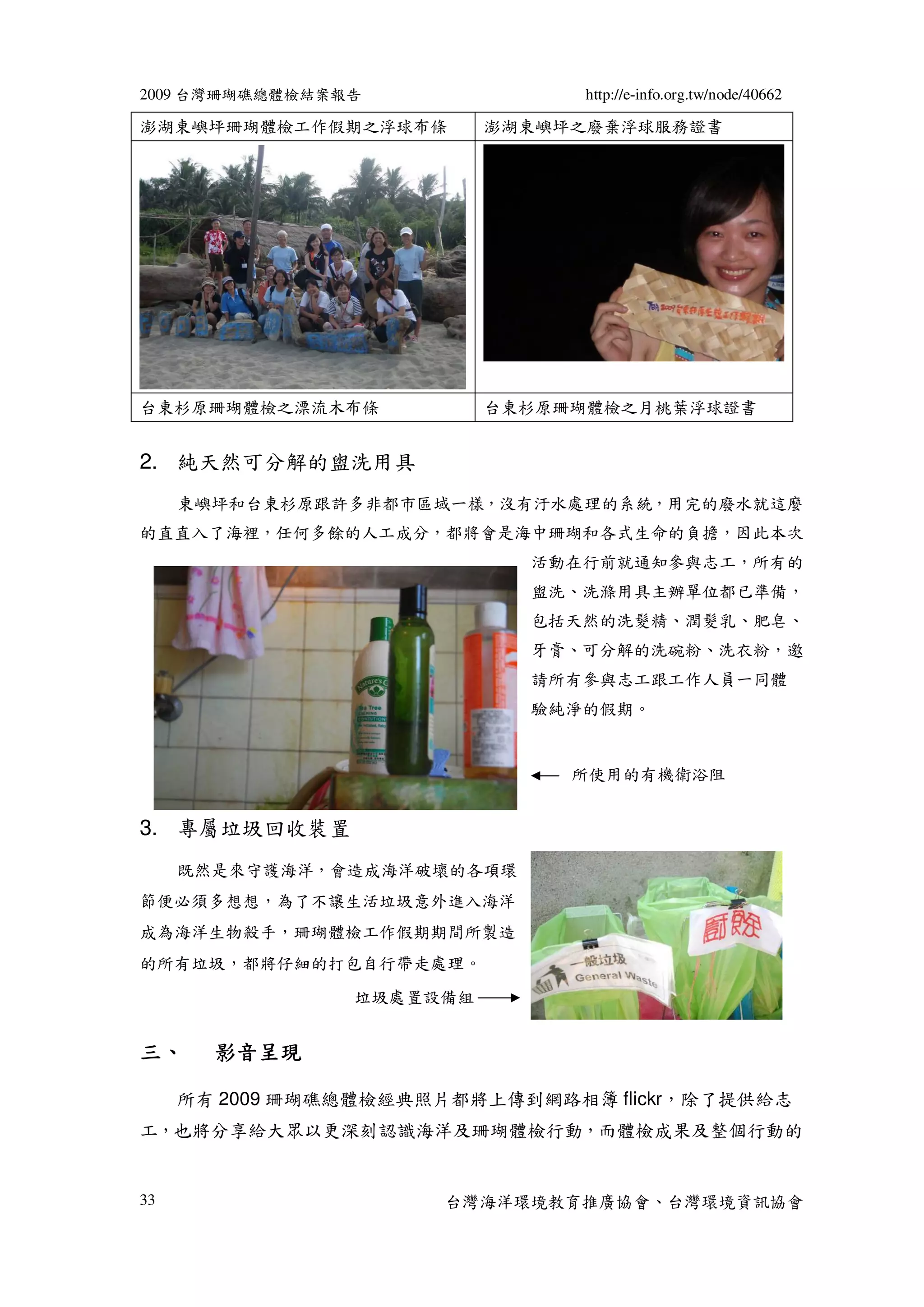 2009 台灣珊瑚礁總體檢結案報告               http://e-info.org.tw/node/40662

澎湖東嶼坪珊瑚體檢工作假期之浮球布條        澎湖東嶼坪之廢棄浮球服務證書




台東杉原珊瑚體檢之漂流木布條            台東杉原珊瑚體檢之月桃葉浮球證書


2. 純天然可分解的盥洗用具
     東嶼坪和台東杉原跟許多非都市區域一樣，沒有汙水處理的系統，用完的廢水就這麼
的直直入了海裡，任何多餘的人工成分，都將會是海中珊瑚和各式生命的負擔，因此本次
                            活動在行前就通知參與志工，所有的
                            盥洗、洗滌用具主辦單位都已準備，
                            包括天然的洗髮精、潤髮乳、肥皂、
                            牙膏、可分解的洗碗粉、洗衣粉，邀
                            請所有參與志工跟工作人員一同體
                            驗純淨的假期。


                               所使用的有機衛浴阻


3. 專屬垃圾回收裝置
     既然是來守護海洋，會造成海洋破壞的各項環
節便必須多想想，為了不讓生活垃圾意外進入海洋
成為海洋生物殺手，珊瑚體檢工作假期期間所製造
的所有垃圾，都將仔細的打包自行帶走處理。
                垃圾處置設備組


三、     影音呈現

     所有 2009 珊瑚礁總體檢經典照片都將上傳到網路相簿 flickr，除了提供給志
工，也將分享給大眾以更深刻認識海洋及珊瑚體檢行動，而體檢成果及整個行動的


33                    台灣海洋環境教育推廣協會、台灣環境資訊協會
 