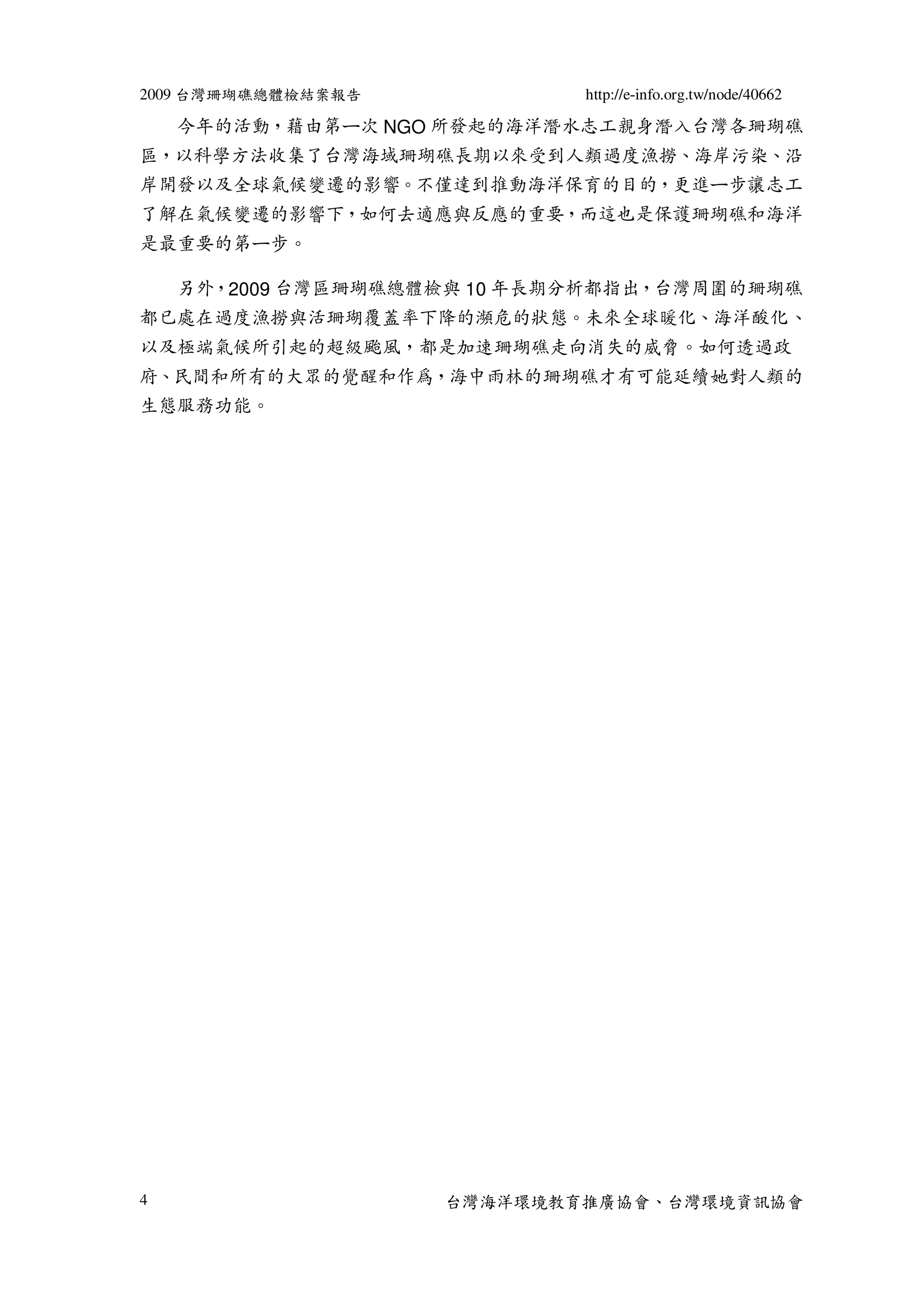 2009 台灣珊瑚礁總體檢結案報告            http://e-info.org.tw/node/40662

    今年的活動，藉由第ㄧ次 NGO 所發起的海洋潛水志工親身潛入台灣各珊瑚礁
區，以科學方法收集了台灣海域珊瑚礁長期以來受到人類過度漁撈、海岸污染、沿
岸開發以及全球氣候變遷的影響。不僅達到推動海洋保育的目的，更進ㄧ步讓志工
了解在氣候變遷的影響下，如何去適應與反應的重要，而這也是保護珊瑚礁和海洋
是最重要的第ㄧ步。

    另外，2009 台灣區珊瑚礁總體檢與 10 年長期分析都指出，台灣周圍的珊瑚礁
都已處在過度漁撈與活珊瑚覆蓋率下降的瀕危的狀態。未來全球暖化、海洋酸化、
以及極端氣候所引起的超級颱風，都是加速珊瑚礁走向消失的威脅。如何透過政
府、民間和所有的大眾的覺醒和作為，海中雨林的珊瑚礁才有可能延續她對人類的
生態服務功能。




4                   台灣海洋環境教育推廣協會、台灣環境資訊協會
 