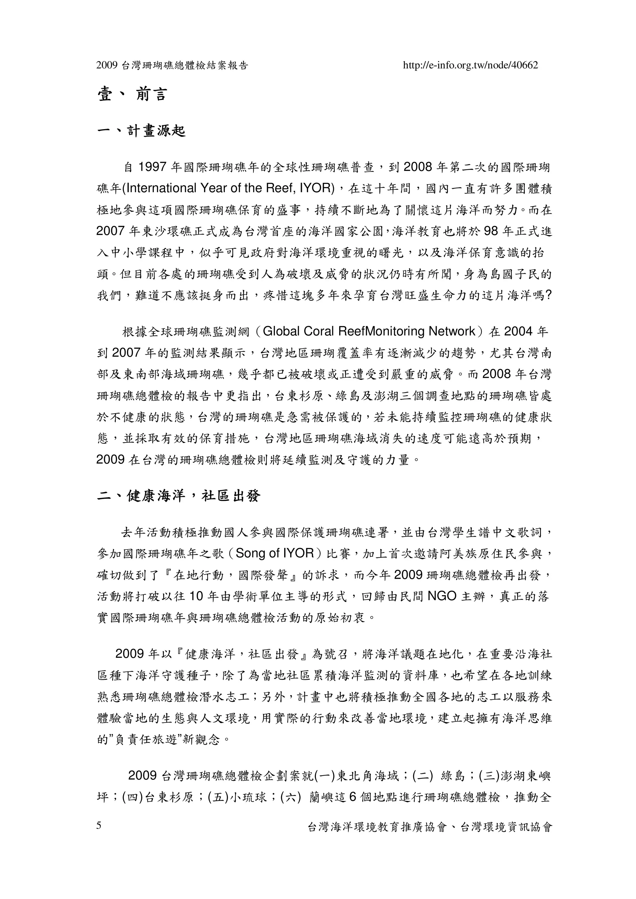 2009 台灣珊瑚礁總體檢結案報告                       http://e-info.org.tw/node/40662

壹、 前言

一、計畫源起

    自 1997 年國際珊瑚礁年的全球性珊瑚礁普查，到 2008 年第二次的國際珊瑚
礁年(International Year of the Reef, IYOR)，在這十年間，國內一直有許多團體積
極地參與這項國際珊瑚礁保育的盛事，持續不斷地為了關懷這片海洋而努力。而在
2007 年東沙環礁正式成為台灣首座的海洋國家公園 海洋教育也將於 98 年正式進
                         ，
入中小學課程中，似乎可見政府對海洋環境重視的曙光，以及海洋保育意識的抬
頭。但目前各處的珊瑚礁受到人為破壞及威脅的狀況仍時有所聞，身為島國子民的
我們，難道不應該挺身而出，疼惜這塊多年來孕育台灣旺盛生命力的這片海洋嗎?

    根據全球珊瑚礁監測網（Global Coral ReefMonitoring Network）在 2004 年
到 2007 年的監測結果顯示，台灣地區珊瑚覆蓋率有逐漸減少的趨勢，尤其台灣南
部及東南部海域珊瑚礁，幾乎都已被破壞或正遭受到嚴重的威脅。而 2008 年台灣
珊瑚礁總體檢的報告中更指出，台東杉原、綠島及澎湖三個調查地點的珊瑚礁皆處
於不健康的狀態，台灣的珊瑚礁是急需被保護的，若未能持續監控珊瑚礁的健康狀
態，並採取有效的保育措施，台灣地區珊瑚礁海域消失的速度可能遠高於預期，
2009 在台灣的珊瑚礁總體檢則將延續監測及守護的力量。

二、健康海洋，社區出發
  健康海洋，

    去年活動積極推動國人參與國際保護珊瑚礁連署，並由台灣學生譜中文歌詞，
參加國際珊瑚礁年之歌（Song of IYOR）比賽，加上首次邀請阿美族原住民參與，
確切做到了『在地行動，國際發聲』的訴求，而今年 2009 珊瑚礁總體檢再出發，
活動將打破以往 10 年由學術單位主導的形式，回歸由民間 NGO 主辦，真正的落
實國際珊瑚礁年與珊瑚礁總體檢活動的原始初衷。

    2009 年以『健康海洋，社區出發』為號召，將海洋議題在地化，在重要沿海社
區種下海洋守護種子，除了為當地社區累積海洋監測的資料庫，也希望在各地訓練
熟悉珊瑚礁總體檢潛水志工；另外，計畫中也將積極推動全國各地的志工以服務來
體驗當地的生態與人文環境，用實際的行動來改善當地環境，建立起擁有海洋思維
的”負責任旅遊”新觀念。

     2009 台灣珊瑚礁總體檢企劃案就(一)東北角海域；(二) 綠島；(三)澎湖東嶼
坪；(四)台東杉原；(五)小琉球；(六) 蘭嶼這 6 個地點進行珊瑚礁總體檢，推動全

5                          台灣海洋環境教育推廣協會、台灣環境資訊協會
 