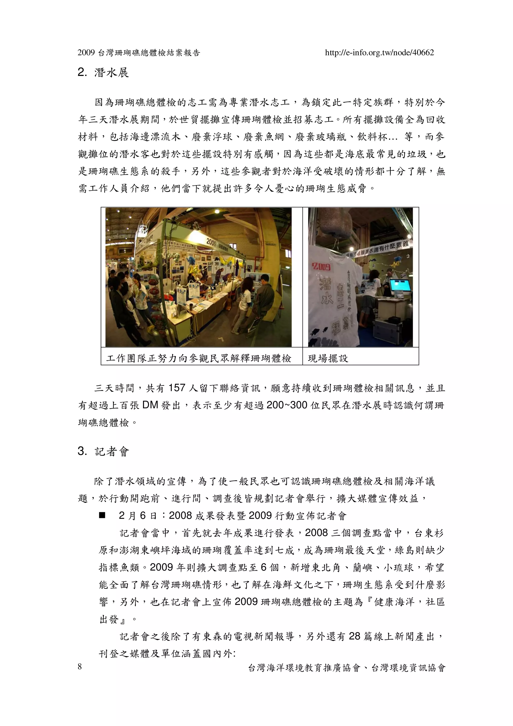 2009 台灣珊瑚礁總體檢結案報告                 http://e-info.org.tw/node/40662

2. 潛水展

    因為珊瑚礁總體檢的志工需為專業潛水志工，為鎖定此一特定族群，特別於今
年三天潛水展期間，於世貿擺攤宣傳珊瑚體檢並招募志工。所有擺攤設備全為回收
材料，包括海邊漂流木、廢棄浮球、廢棄魚網、廢棄玻璃瓶、飲料杯… 等，而參
觀攤位的潛水客也對於這些擺設特別有感觸，因為這些都是海底最常見的垃圾，也
是珊瑚礁生態系的殺手，另外，這些參觀者對於海洋受破壞的情形都十分了解，無
需工作人員介紹，他們當下就提出許多令人憂心的珊瑚生態威脅。




     工作團隊正努力向參觀民眾解釋珊瑚體檢        現場擺設

    三天時間，共有 157 人留下聯絡資訊，願意持續收到珊瑚體檢相關訊息，並且
有超過上百張 DM 發出，表示至少有超過 200~300 位民眾在潛水展時認識何謂珊
瑚礁總體檢。

3. 記者會

    除了潛水領域的宣傳，為了使一般民眾也可認識珊瑚礁總體檢及相關海洋議
題，於行動開跑前、進行間、調查後皆規劃記者會舉行，擴大媒體宣傳效益，
      2 月 6 日：2008 成果發表暨 2009 行動宣佈記者會
      記者會當中，首先就去年成果進行發表，2008 三個調查點當中，台東杉
    原和澎湖東嶼坪海域的珊瑚覆蓋率達到七成，成為珊瑚最後天堂，綠島則缺少
    指標魚類。2009 年則擴大調查點至 6 個，新增東北角、蘭嶼、小琉球，希望
    能全面了解台灣珊瑚礁情形，也了解在海鮮文化之下，珊瑚生態系受到什麼影
    響，另外，也在記者會上宣佈 2009 珊瑚礁總體檢的主題為『健康海洋，社區
    出發』。
      記者會之後除了有東森的電視新聞報導，另外還有 28 篇線上新聞產出，
    刊登之媒體及單位涵蓋國內外:
8                      台灣海洋環境教育推廣協會、台灣環境資訊協會
 