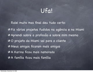 Ufa!
                 Ralei muito mas ﬁnal deu tudo certo:

                 Fiz vários projetos fudidos na agência e na Miami
                 Aprendi sobre a proﬁssão e sobre mim mesmo
                 O projeto da Miami vai para o cliente
                 Meus amigos ﬁcaram mais amigos
                 A Karina ﬁcou mais namorada
                 A família ﬁcou mais família


Wednesday, December 23, 2009
 
