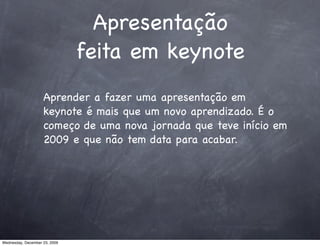 Apresentação
                               feita em keynote
                    Aprender a fazer uma apresentação em
                    keynote é mais que um novo aprendizado. É o
                    começo de uma nova jornada que teve início em
                    2009 e que não tem data para acabar.




Wednesday, December 23, 2009
 