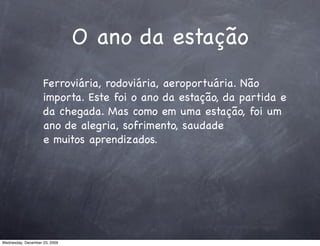 O ano da estação
                    Ferroviária, rodoviária, aeroportuária. Não
                    importa. Este foi o ano da estação, da partida e
                    da chegada. Mas como em uma estação, foi um
                    ano de alegria, sofrimento, saudade
                    e muitos aprendizados.




Wednesday, December 23, 2009
 