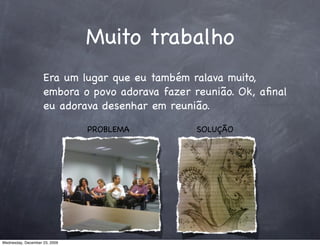Muito trabalho
                    Era um lugar que eu também ralava muito,
                    embora o povo adorava fazer reunião. Ok, aﬁnal
                    eu adorava desenhar em reunião.

                               PROBLEMA         SOLUÇÃO




Wednesday, December 23, 2009
 