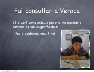Fui consultar a Veroca
                    Só a vovó como oráculo poderia me mostrar o
                    caminho da luz...sugestão dela:

                    - Faz o bootcamp, meu ﬁlho!




Wednesday, December 23, 2009
 