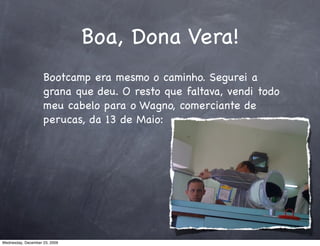 Boa, Dona Vera!
                    Bootcamp era mesmo o caminho. Segurei a
                    grana que deu. O resto que faltava, vendi todo
                    meu cabelo para o Wagno, comerciante de
                    perucas, da 13 de Maio:




Wednesday, December 23, 2009
 