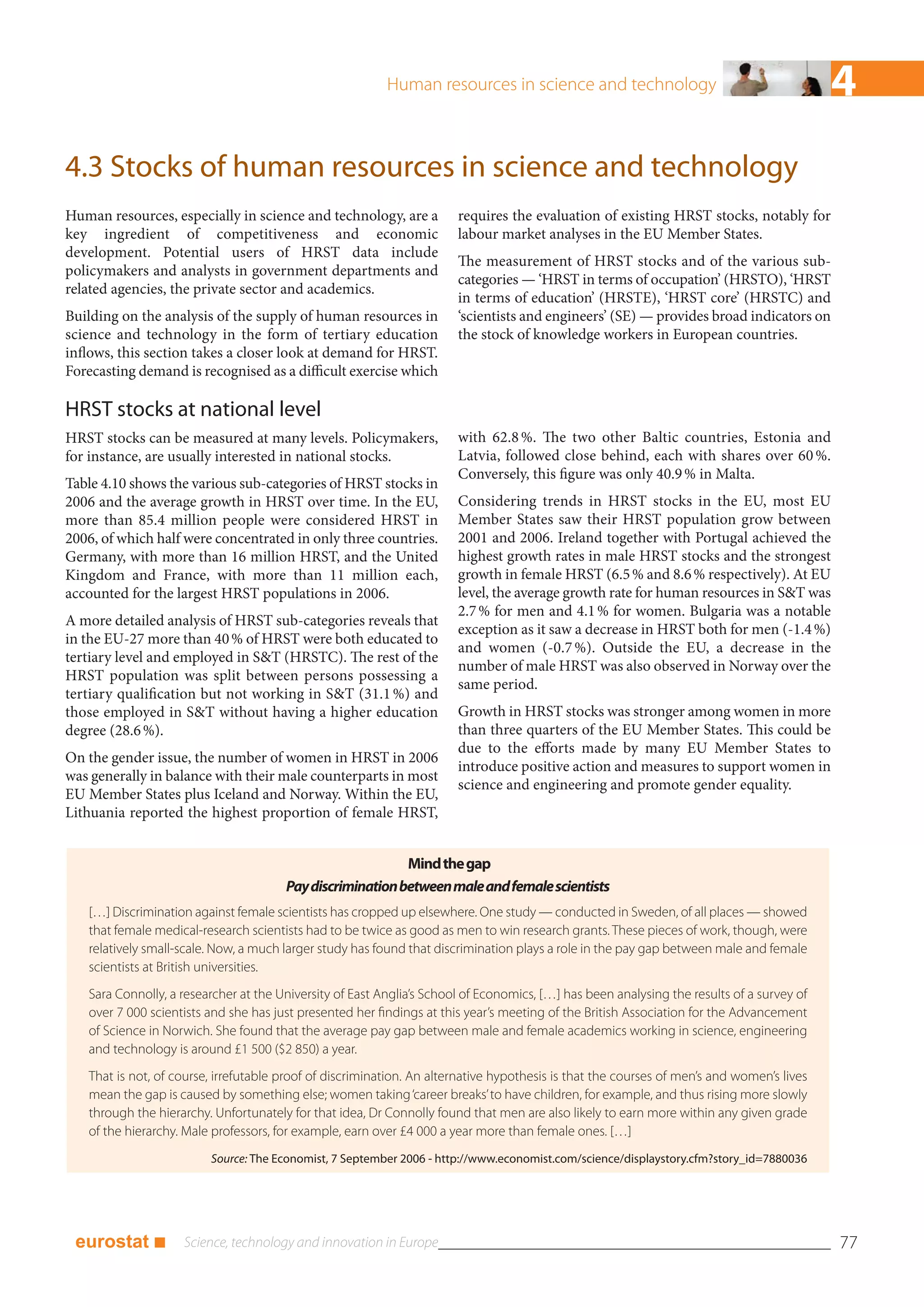 Human resources in science and technology                                        4
4.3 Stocks of human resources in science and technology
Human resources, especially in science and technology, are a           requires the evaluation of existing HRST stocks, notably for
key ingredient of competitiveness and economic                         labour market analyses in the EU Member States.
development. Potential users of HRST data include
                                                                       The measurement of HRST stocks and of the various sub-
policymakers and analysts in government departments and
                                                                       categories — ‘HRST in terms of occupation’ (HRSTO), ‘HRST
related agencies, the private sector and academics.
                                                                       in terms of education’ (HRSTE), ‘HRST core’ (HRSTC) and
Building on the analysis of the supply of human resources in           ‘scientists and engineers’ (SE) — provides broad indicators on
science and technology in the form of tertiary education               the stock of knowledge workers in European countries.
inflows, this section takes a closer look at demand for HRST.
Forecasting demand is recognised as a difficult exercise which

HRST stocks at national level
HRST stocks can be measured at many levels. Policymakers,              with 62.8 %. The two other Baltic countries, Estonia and
for instance, are usually interested in national stocks.               Latvia, followed close behind, each with shares over 60 %.
                                                                       Conversely, this figure was only 40.9 % in Malta.
Table 4.10 shows the various sub-categories of HRST stocks in
2006 and the average growth in HRST over time. In the EU,              Considering trends in HRST stocks in the EU, most EU
more than 85.4 million people were considered HRST in                  Member States saw their HRST population grow between
2006, of which half were concentrated in only three countries.         2001 and 2006. Ireland together with Portugal achieved the
Germany, with more than 16 million HRST, and the United                highest growth rates in male HRST stocks and the strongest
Kingdom and France, with more than 11 million each,                    growth in female HRST (6.5 % and 8.6 % respectively). At EU
accounted for the largest HRST populations in 2006.                    level, the average growth rate for human resources in S&T was
                                                                       2.7 % for men and 4.1 % for women. Bulgaria was a notable
A more detailed analysis of HRST sub-categories reveals that
                                                                       exception as it saw a decrease in HRST both for men (-1.4 %)
in the EU-27 more than 40 % of HRST were both educated to
                                                                       and women (-0.7 %). Outside the EU, a decrease in the
tertiary level and employed in S&T (HRSTC). The rest of the
                                                                       number of male HRST was also observed in Norway over the
HRST population was split between persons possessing a
                                                                       same period.
tertiary qualification but not working in S&T (31.1 %) and
those employed in S&T without having a higher education                Growth in HRST stocks was stronger among women in more
degree (28.6 %).                                                       than three quarters of the EU Member States. This could be
                                                                       due to the efforts made by many EU Member States to
On the gender issue, the number of women in HRST in 2006
                                                                       introduce positive action and measures to support women in
was generally in balance with their male counterparts in most
                                                                       science and engineering and promote gender equality.
EU Member States plus Iceland and Norway. Within the EU,
Lithuania reported the highest proportion of female HRST,


                                                           Mind the gap
                                       Pay discrimination between male and female scientists
   […] Discrimination against female scientists has cropped up elsewhere. One study — conducted in Sweden, of all places — showed
   that female medical-research scientists had to be twice as good as men to win research grants. These pieces of work, though, were
   relatively small-scale. Now, a much larger study has found that discrimination plays a role in the pay gap between male and female
   scientists at British universities.
   Sara Connolly, a researcher at the University of East Anglia’s School of Economics, […] has been analysing the results of a survey of
   over 7 000 scientists and she has just presented her findings at this year’s meeting of the British Association for the Advancement
   of Science in Norwich. She found that the average pay gap between male and female academics working in science, engineering
   and technology is around £1 500 ($2 850) a year.
   That is not, of course, irrefutable proof of discrimination. An alternative hypothesis is that the courses of men’s and women’s lives
   mean the gap is caused by something else; women taking ‘career breaks’ to have children, for example, and thus rising more slowly
   through the hierarchy. Unfortunately for that idea, Dr Connolly found that men are also likely to earn more within any given grade
   of the hierarchy. Male professors, for example, earn over £4 000 a year more than female ones. […]
                         Source: The Economist, 7 September 2006 - http://www.economist.com/science/displaystory.cfm?story_id=7880036




 eurostat ■                                                                                                                                77
 