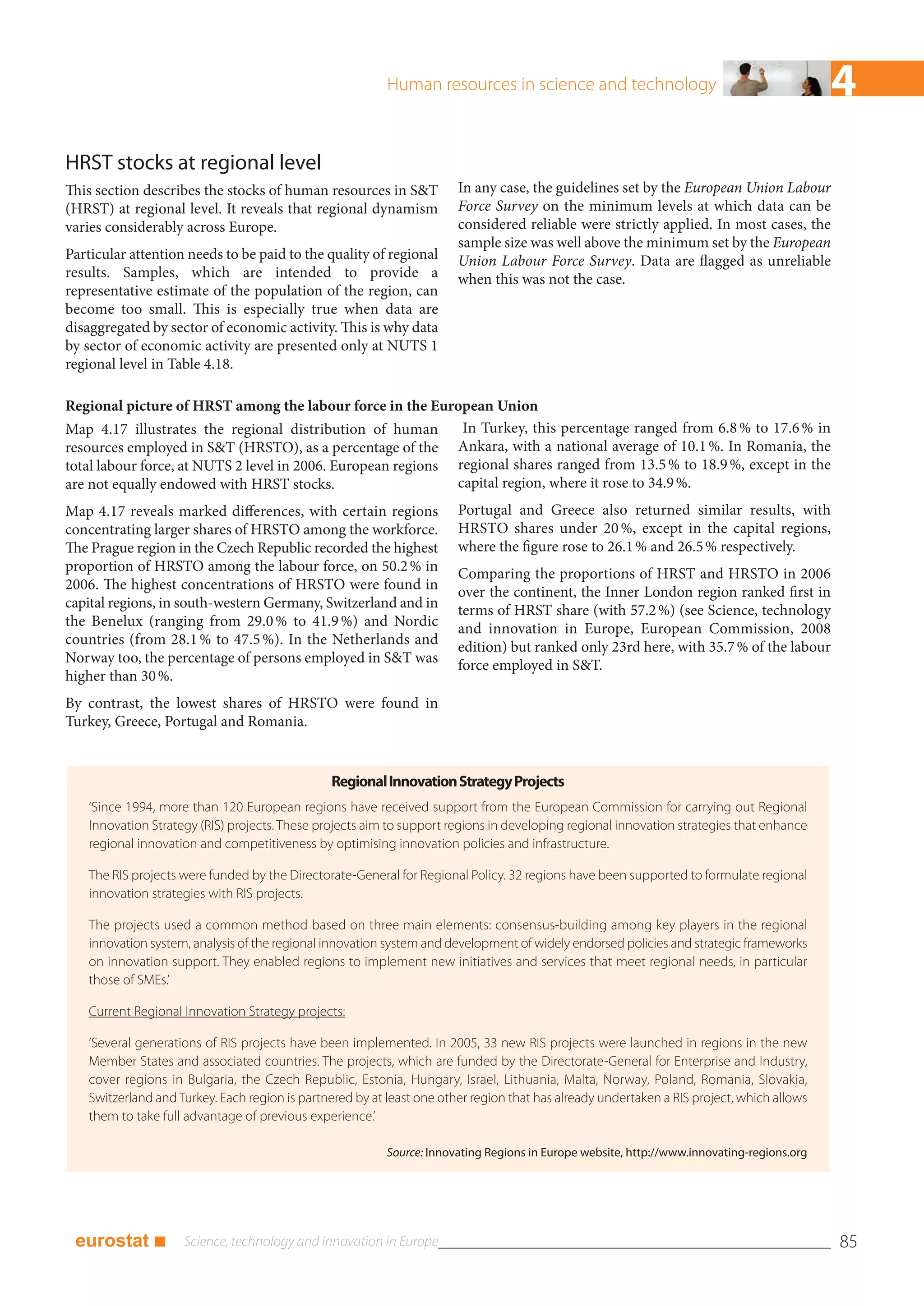 Human resources in science and technology                                         4
HRST stocks at regional level
This section describes the stocks of human resources in S&T             In any case, the guidelines set by the European Union Labour
(HRST) at regional level. It reveals that regional dynamism             Force Survey on the minimum levels at which data can be
varies considerably across Europe.                                      considered reliable were strictly applied. In most cases, the
                                                                        sample size was well above the minimum set by the European
Particular attention needs to be paid to the quality of regional        Union Labour Force Survey. Data are flagged as unreliable
results. Samples, which are intended to provide a                       when this was not the case.
representative estimate of the population of the region, can
become too small. This is especially true when data are
disaggregated by sector of economic activity. This is why data
by sector of economic activity are presented only at NUTS 1
regional level in Table 4.18.

Regional picture of HRST among the labour force in the European Union
Map 4.17 illustrates the regional distribution of human        In Turkey, this percentage ranged from 6.8 % to 17.6 % in
resources employed in S&T (HRSTO), as a percentage of the Ankara, with a national average of 10.1 %. In Romania, the
total labour force, at NUTS 2 level in 2006. European regions regional shares ranged from 13.5 % to 18.9 %, except in the
are not equally endowed with HRST stocks.                     capital region, where it rose to 34.9 %.
Map 4.17 reveals marked differences, with certain regions               Portugal and Greece also returned similar results, with
concentrating larger shares of HRSTO among the workforce.               HRSTO shares under 20 %, except in the capital regions,
The Prague region in the Czech Republic recorded the highest            where the figure rose to 26.1 % and 26.5 % respectively.
proportion of HRSTO among the labour force, on 50.2 % in                Comparing the proportions of HRST and HRSTO in 2006
2006. The highest concentrations of HRSTO were found in                 over the continent, the Inner London region ranked first in
capital regions, in south-western Germany, Switzerland and in           terms of HRST share (with 57.2 %) (see Science, technology
the Benelux (ranging from 29.0 % to 41.9 %) and Nordic                  and innovation in Europe, European Commission, 2008
countries (from 28.1 % to 47.5 %). In the Netherlands and               edition) but ranked only 23rd here, with 35.7 % of the labour
Norway too, the percentage of persons employed in S&T was               force employed in S&T.
higher than 30 %.
By contrast, the lowest shares of HRSTO were found in
Turkey, Greece, Portugal and Romania.


                                                Regional Innovation Strategy Projects
    ‘Since 1994, more than 120 European regions have received support from the European Commission for carrying out Regional
    Innovation Strategy (RIS) projects. These projects aim to support regions in developing regional innovation strategies that enhance
    regional innovation and competitiveness by optimising innovation policies and infrastructure.

    The RIS projects were funded by the Directorate-General for Regional Policy. 32 regions have been supported to formulate regional
    innovation strategies with RIS projects.

    The projects used a common method based on three main elements: consensus-building among key players in the regional
    innovation system, analysis of the regional innovation system and development of widely endorsed policies and strategic frameworks
    on innovation support. They enabled regions to implement new initiatives and services that meet regional needs, in particular
    those of SMEs.’

    Current Regional Innovation Strategy projects:

    ‘Several generations of RIS projects have been implemented. In 2005, 33 new RIS projects were launched in regions in the new
    Member States and associated countries. The projects, which are funded by the Directorate-General for Enterprise and Industry,
    cover regions in Bulgaria, the Czech Republic, Estonia, Hungary, Israel, Lithuania, Malta, Norway, Poland, Romania, Slovakia,
    Switzerland and Turkey. Each region is partnered by at least one other region that has already undertaken a RIS project, which allows
    them to take full advantage of previous experience.’

                                                           Source: Innovating Regions in Europe website, http://www.innovating-regions.org




 eurostat ■                                                                                                                                  85
 