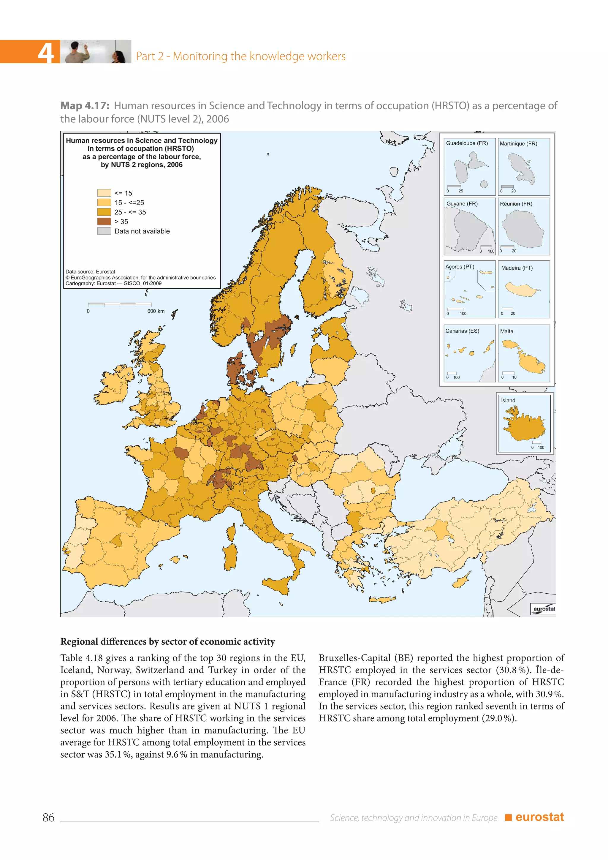 4                                   Part 2 - Monitoring the knowledge workers



     Map 4.17: Human resources in Science and Technology in terms of occupation (HRSTO) as a percentage of
     the labour force (NUTS level 2), 2006
      Human resources in Science and Technology                                                          Guadeloupe (FR)           Martinique (FR)
           in terms of occupation (HRSTO)
         as a percentage of the labour force,
                by NUTS 2 regions, 2006


                                                                                                         0     25                  0    20
                          <= 15
                          15 - <=25                                                                      Guyane (FR)               Réunion (FR)
                          25 - <= 35
                          > 35
                          Data not available

                                                                                                                         0   100   0    20


                                                                                                         Açores (PT)               Madeira (PT)
      Data source: Eurostat
      © EuroGeographics Association, for the administrative boundaries
      Cartography: Eurostat — GISCO, 01/2009




               0                        600 km                                                           0         100             0    20



                                                                                                         Canarias (ES)             Malta




                                                                                                         0   100                   0    10




                                                                                                                                   Ísland




                                                                                                                                               0 100




     Regional differences by sector of economic activity
     Table 4.18 gives a ranking of the top 30 regions in the EU,         Bruxelles-Capital (BE) reported the highest proportion of
     Iceland, Norway, Switzerland and Turkey in order of the             HRSTC employed in the services sector (30.8 %). Île-de-
     proportion of persons with tertiary education and employed          France (FR) recorded the highest proportion of HRSTC
     in S&T (HRSTC) in total employment in the manufacturing             employed in manufacturing industry as a whole, with 30.9 %.
     and services sectors. Results are given at NUTS 1 regional          In the services sector, this region ranked seventh in terms of
     level for 2006. The share of HRSTC working in the services          HRSTC share among total employment (29.0 %).
     sector was much higher than in manufacturing. The EU
     average for HRSTC among total employment in the services
     sector was 35.1 %, against 9.6 % in manufacturing.




86                                                                                                                                     ■ eurostat
 