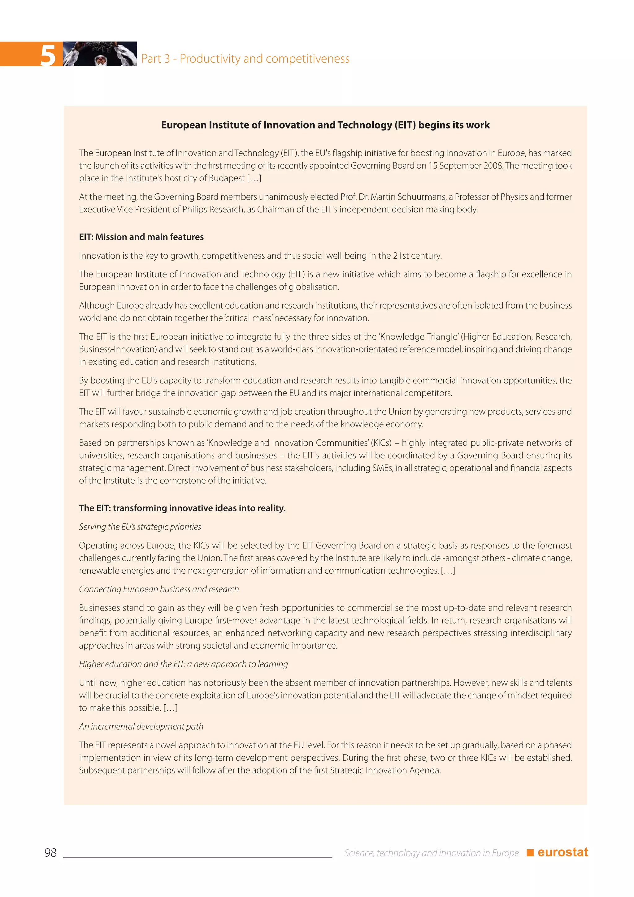 5                      Part 3 - Productivity and competitiveness




                             European Institute of Innovation and Technology (EIT) begins its work

     The European Institute of Innovation and Technology (EIT), the EU's flagship initiative for boosting innovation in Europe, has marked
     the launch of its activities with the first meeting of its recently appointed Governing Board on 15 September 2008. The meeting took
     place in the Institute's host city of Budapest […]
     At the meeting, the Governing Board members unanimously elected Prof. Dr. Martin Schuurmans, a Professor of Physics and former
     Executive Vice President of Philips Research, as Chairman of the EIT's independent decision making body.

     EIT: Mission and main features
     Innovation is the key to growth, competitiveness and thus social well-being in the 21st century.
     The European Institute of Innovation and Technology (EIT) is a new initiative which aims to become a flagship for excellence in
     European innovation in order to face the challenges of globalisation.
     Although Europe already has excellent education and research institutions, their representatives are often isolated from the business
     world and do not obtain together the ‘critical mass’ necessary for innovation.
     The EIT is the first European initiative to integrate fully the three sides of the ‘Knowledge Triangle’ (Higher Education, Research,
     Business-Innovation) and will seek to stand out as a world-class innovation-orientated reference model, inspiring and driving change
     in existing education and research institutions.
     By boosting the EU's capacity to transform education and research results into tangible commercial innovation opportunities, the
     EIT will further bridge the innovation gap between the EU and its major international competitors.
     The EIT will favour sustainable economic growth and job creation throughout the Union by generating new products, services and
     markets responding both to public demand and to the needs of the knowledge economy.
     Based on partnerships known as ‘Knowledge and Innovation Communities’ (KICs) – highly integrated public-private networks of
     universities, research organisations and businesses – the EIT's activities will be coordinated by a Governing Board ensuring its
     strategic management. Direct involvement of business stakeholders, including SMEs, in all strategic, operational and financial aspects
     of the Institute is the cornerstone of the initiative.

     The EIT: transforming innovative ideas into reality.
     Serving the EU’s strategic priorities
     Operating across Europe, the KICs will be selected by the EIT Governing Board on a strategic basis as responses to the foremost
     challenges currently facing the Union. The first areas covered by the Institute are likely to include -amongst others - climate change,
     renewable energies and the next generation of information and communication technologies. […]
     Connecting European business and research
     Businesses stand to gain as they will be given fresh opportunities to commercialise the most up-to-date and relevant research
     findings, potentially giving Europe first-mover advantage in the latest technological fields. In return, research organisations will
     benefit from additional resources, an enhanced networking capacity and new research perspectives stressing interdisciplinary
     approaches in areas with strong societal and economic importance.
     Higher education and the EIT: a new approach to learning
     Until now, higher education has notoriously been the absent member of innovation partnerships. However, new skills and talents
     will be crucial to the concrete exploitation of Europe's innovation potential and the EIT will advocate the change of mindset required
     to make this possible. […]
     An incremental development path
     The EIT represents a novel approach to innovation at the EU level. For this reason it needs to be set up gradually, based on a phased
     implementation in view of its long-term development perspectives. During the first phase, two or three KICs will be established.
     Subsequent partnerships will follow after the adoption of the first Strategic Innovation Agenda.




98                                                                                                                             ■ eurostat
 