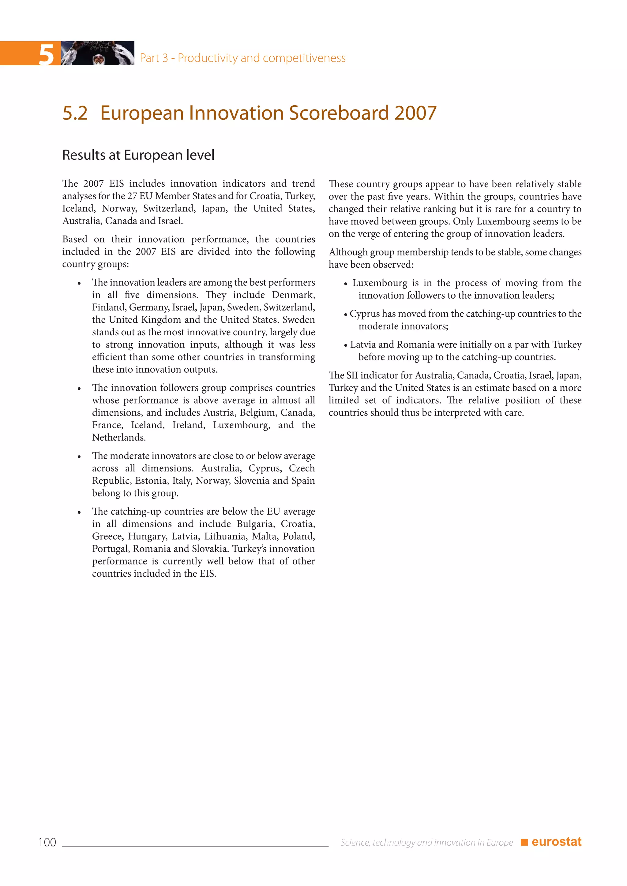 5                       Part 3 - Productivity and competitiveness



      5.2 European Innovation Scoreboard 2007
      Results at European level
      The 2007 EIS includes innovation indicators and trend           These country groups appear to have been relatively stable
      analyses for the 27 EU Member States and for Croatia, Turkey,   over the past five years. Within the groups, countries have
      Iceland, Norway, Switzerland, Japan, the United States,         changed their relative ranking but it is rare for a country to
      Australia, Canada and Israel.                                   have moved between groups. Only Luxembourg seems to be
                                                                      on the verge of entering the group of innovation leaders.
      Based on their innovation performance, the countries
      included in the 2007 EIS are divided into the following         Although group membership tends to be stable, some changes
      country groups:                                                 have been observed:
         •   The innovation leaders are among the best performers        • Luxembourg is in the process of moving from the
             in all five dimensions. They include Denmark,                  innovation followers to the innovation leaders;
             Finland, Germany, Israel, Japan, Sweden, Switzerland,
                                                                         • Cyprus has moved from the catching-up countries to the
             the United Kingdom and the United States. Sweden
                                                                            moderate innovators;
             stands out as the most innovative country, largely due
             to strong innovation inputs, although it was less           • Latvia and Romania were initially on a par with Turkey
             efficient than some other countries in transforming             before moving up to the catching-up countries.
             these into innovation outputs.
                                                                      The SII indicator for Australia, Canada, Croatia, Israel, Japan,
         •   The innovation followers group comprises countries       Turkey and the United States is an estimate based on a more
             whose performance is above average in almost all         limited set of indicators. The relative position of these
             dimensions, and includes Austria, Belgium, Canada,       countries should thus be interpreted with care.
             France, Iceland, Ireland, Luxembourg, and the
             Netherlands.
         •   The moderate innovators are close to or below average
             across all dimensions. Australia, Cyprus, Czech
             Republic, Estonia, Italy, Norway, Slovenia and Spain
             belong to this group.
         •   The catching-up countries are below the EU average
             in all dimensions and include Bulgaria, Croatia,
             Greece, Hungary, Latvia, Lithuania, Malta, Poland,
             Portugal, Romania and Slovakia. Turkey’s innovation
             performance is currently well below that of other
             countries included in the EIS.




100                                                                                                                   ■ eurostat
 