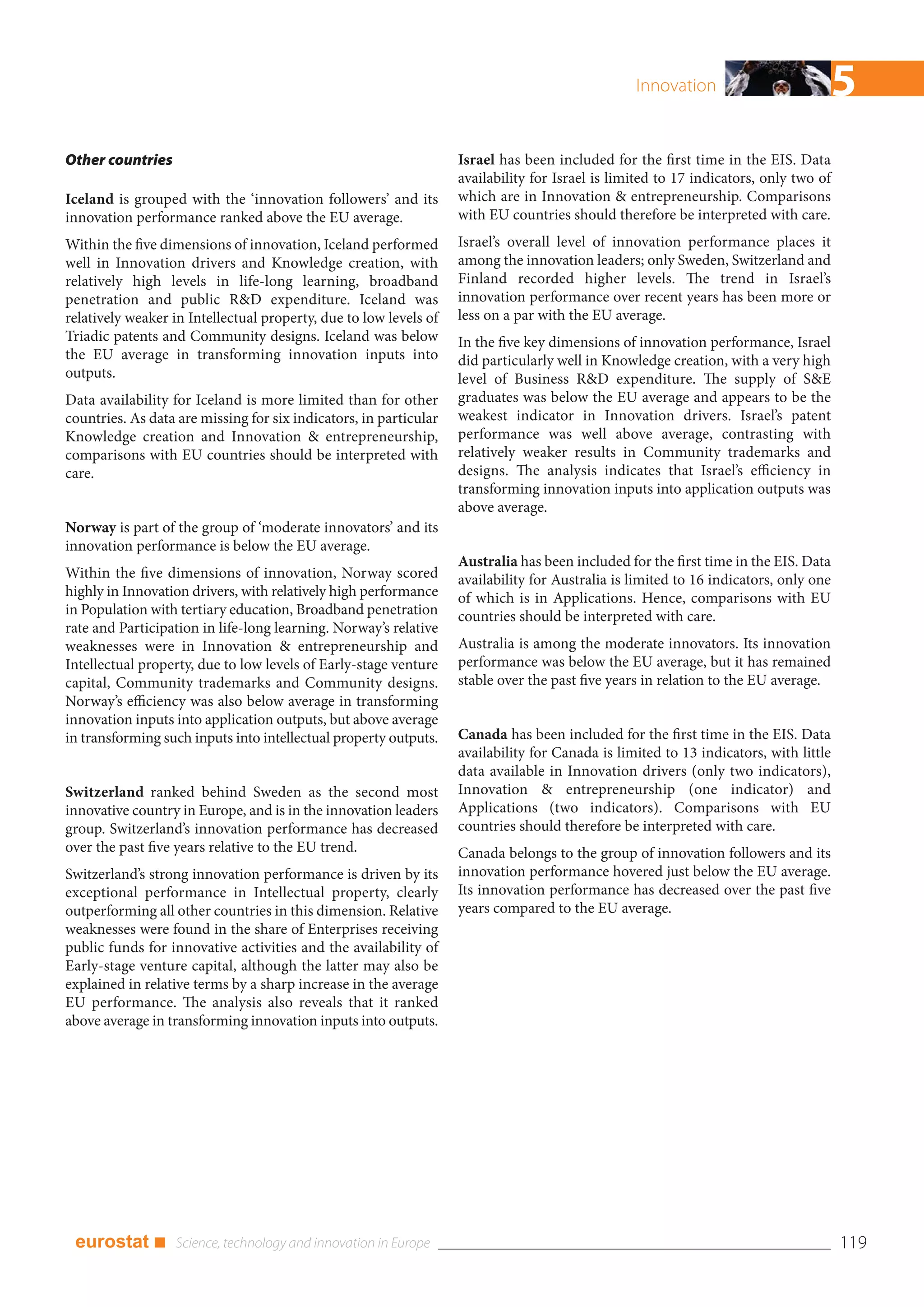 Innovation                       5
Other countries                                                    Israel has been included for the first time in the EIS. Data
                                                                   availability for Israel is limited to 17 indicators, only two of
Iceland is grouped with the ‘innovation followers’ and its         which are in Innovation & entrepreneurship. Comparisons
innovation performance ranked above the EU average.                with EU countries should therefore be interpreted with care.
Within the five dimensions of innovation, Iceland performed        Israel’s overall level of innovation performance places it
well in Innovation drivers and Knowledge creation, with            among the innovation leaders; only Sweden, Switzerland and
relatively high levels in life-long learning, broadband            Finland recorded higher levels. The trend in Israel’s
penetration and public R&D expenditure. Iceland was                innovation performance over recent years has been more or
relatively weaker in Intellectual property, due to low levels of   less on a par with the EU average.
Triadic patents and Community designs. Iceland was below           In the five key dimensions of innovation performance, Israel
the EU average in transforming innovation inputs into              did particularly well in Knowledge creation, with a very high
outputs.                                                           level of Business R&D expenditure. The supply of S&E
Data availability for Iceland is more limited than for other       graduates was below the EU average and appears to be the
countries. As data are missing for six indicators, in particular   weakest indicator in Innovation drivers. Israel’s patent
Knowledge creation and Innovation & entrepreneurship,              performance was well above average, contrasting with
comparisons with EU countries should be interpreted with           relatively weaker results in Community trademarks and
care.                                                              designs. The analysis indicates that Israel’s efficiency in
                                                                   transforming innovation inputs into application outputs was
                                                                   above average.
Norway is part of the group of ‘moderate innovators’ and its
innovation performance is below the EU average.
                                                                   Australia has been included for the first time in the EIS. Data
Within the five dimensions of innovation, Norway scored            availability for Australia is limited to 16 indicators, only one
highly in Innovation drivers, with relatively high performance     of which is in Applications. Hence, comparisons with EU
in Population with tertiary education, Broadband penetration       countries should be interpreted with care.
rate and Participation in life-long learning. Norway’s relative
weaknesses were in Innovation & entrepreneurship and               Australia is among the moderate innovators. Its innovation
Intellectual property, due to low levels of Early-stage venture    performance was below the EU average, but it has remained
capital, Community trademarks and Community designs.               stable over the past five years in relation to the EU average.
Norway’s efficiency was also below average in transforming
innovation inputs into application outputs, but above average
in transforming such inputs into intellectual property outputs.    Canada has been included for the first time in the EIS. Data
                                                                   availability for Canada is limited to 13 indicators, with little
                                                                   data available in Innovation drivers (only two indicators),
Switzerland ranked behind Sweden as the second most                Innovation & entrepreneurship (one indicator) and
innovative country in Europe, and is in the innovation leaders     Applications (two indicators). Comparisons with EU
group. Switzerland’s innovation performance has decreased          countries should therefore be interpreted with care.
over the past five years relative to the EU trend.                 Canada belongs to the group of innovation followers and its
Switzerland’s strong innovation performance is driven by its       innovation performance hovered just below the EU average.
exceptional performance in Intellectual property, clearly          Its innovation performance has decreased over the past five
outperforming all other countries in this dimension. Relative      years compared to the EU average.
weaknesses were found in the share of Enterprises receiving
public funds for innovative activities and the availability of
Early-stage venture capital, although the latter may also be
explained in relative terms by a sharp increase in the average
EU performance. The analysis also reveals that it ranked
above average in transforming innovation inputs into outputs.




 eurostat ■                                                                                                                           119
 