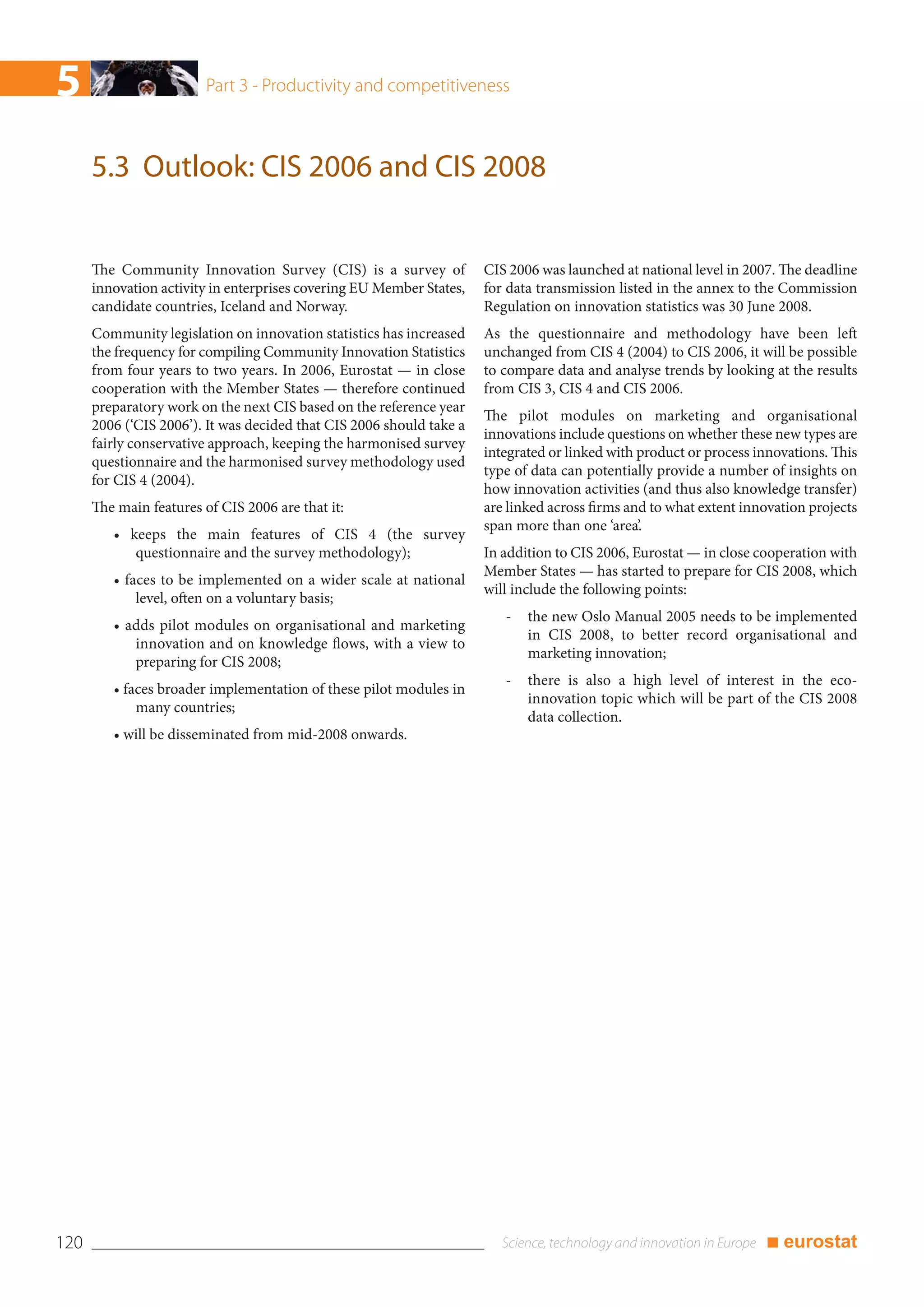 5                        Part 3 - Productivity and competitiveness



      5.3 Outlook: CIS 2006 and CIS 2008


      The Community Innovation Survey (CIS) is a survey of            CIS 2006 was launched at national level in 2007. The deadline
      innovation activity in enterprises covering EU Member States,   for data transmission listed in the annex to the Commission
      candidate countries, Iceland and Norway.                        Regulation on innovation statistics was 30 June 2008.
      Community legislation on innovation statistics has increased    As the questionnaire and methodology have been left
      the frequency for compiling Community Innovation Statistics     unchanged from CIS 4 (2004) to CIS 2006, it will be possible
      from four years to two years. In 2006, Eurostat — in close      to compare data and analyse trends by looking at the results
      cooperation with the Member States — therefore continued        from CIS 3, CIS 4 and CIS 2006.
      preparatory work on the next CIS based on the reference year
                                                                      The pilot modules on marketing and organisational
      2006 (‘CIS 2006’). It was decided that CIS 2006 should take a
                                                                      innovations include questions on whether these new types are
      fairly conservative approach, keeping the harmonised survey
                                                                      integrated or linked with product or process innovations. This
      questionnaire and the harmonised survey methodology used
                                                                      type of data can potentially provide a number of insights on
      for CIS 4 (2004).
                                                                      how innovation activities (and thus also knowledge transfer)
      The main features of CIS 2006 are that it:                      are linked across firms and to what extent innovation projects
                                                                      span more than one ‘area’.
         • keeps the main features of CIS 4 (the survey
            questionnaire and the survey methodology);                In addition to CIS 2006, Eurostat — in close cooperation with
                                                                      Member States — has started to prepare for CIS 2008, which
         • faces to be implemented on a wider scale at national
                                                                      will include the following points:
             level, often on a voluntary basis;
                                                                         -   the new Oslo Manual 2005 needs to be implemented
         • adds pilot modules on organisational and marketing
                                                                             in CIS 2008, to better record organisational and
            innovation and on knowledge flows, with a view to
                                                                             marketing innovation;
            preparing for CIS 2008;
                                                                         -   there is also a high level of interest in the eco-
         • faces broader implementation of these pilot modules in
                                                                             innovation topic which will be part of the CIS 2008
             many countries;
                                                                             data collection.
         • will be disseminated from mid-2008 onwards.




120                                                                                                                 ■ eurostat
 