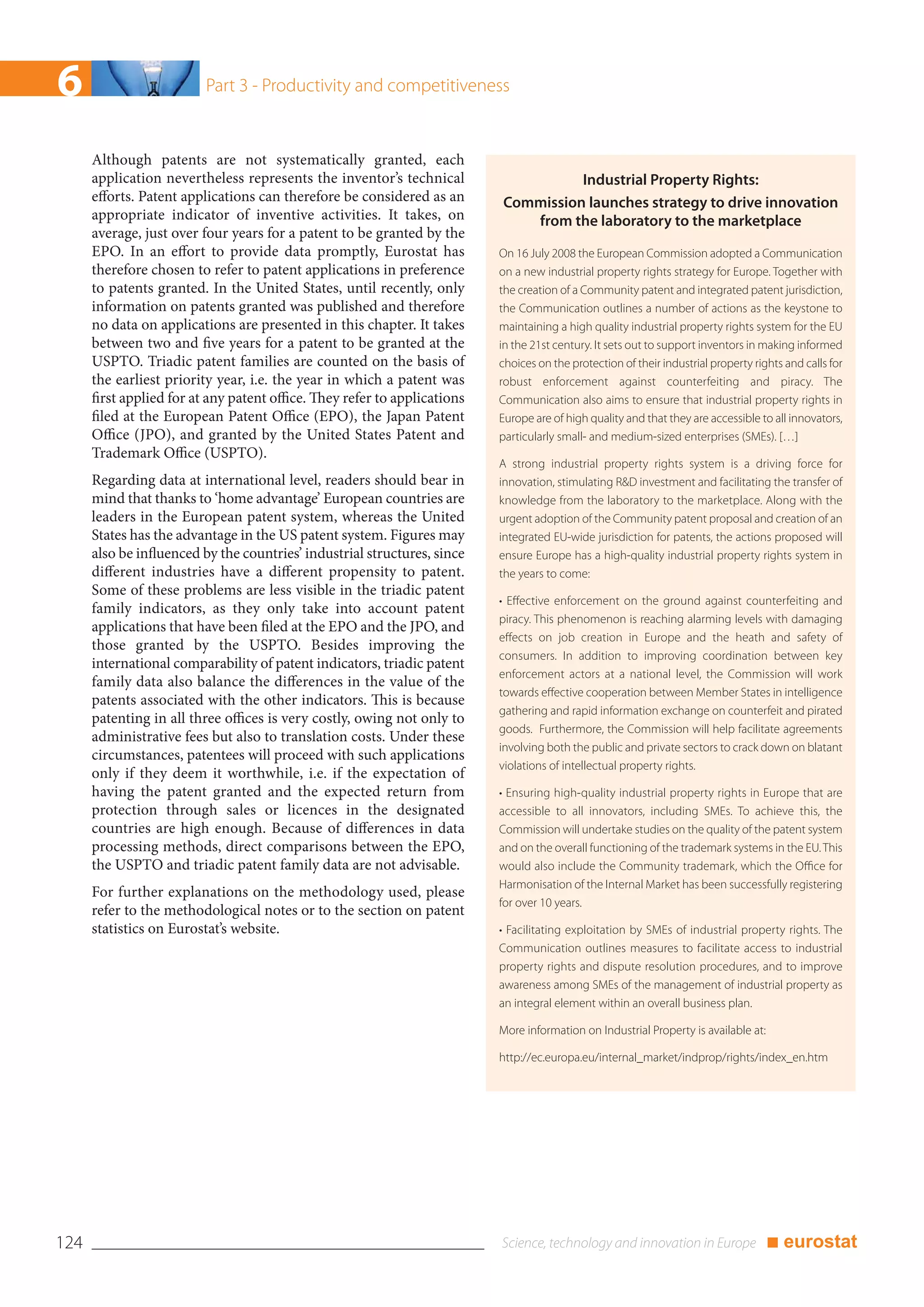 6                         Part 3 - Productivity and competitiveness


      Although patents are not systematically granted, each
      application nevertheless represents the inventor’s technical                   Industrial Property Rights:
      efforts. Patent applications can therefore be considered as an       Commission launches strategy to drive innovation
      appropriate indicator of inventive activities. It takes, on             from the laboratory to the marketplace
      average, just over four years for a patent to be granted by the
      EPO. In an effort to provide data promptly, Eurostat has             On 16 July 2008 the European Commission adopted a Communication
      therefore chosen to refer to patent applications in preference       on a new industrial property rights strategy for Europe. Together with
      to patents granted. In the United States, until recently, only       the creation of a Community patent and integrated patent jurisdiction,
      information on patents granted was published and therefore           the Communication outlines a number of actions as the keystone to
      no data on applications are presented in this chapter. It takes      maintaining a high quality industrial property rights system for the EU
      between two and five years for a patent to be granted at the         in the 21st century. It sets out to support inventors in making informed
      USPTO. Triadic patent families are counted on the basis of           choices on the protection of their industrial property rights and calls for
      the earliest priority year, i.e. the year in which a patent was      robust enforcement against counterfeiting and piracy. The
      first applied for at any patent office. They refer to applications   Communication also aims to ensure that industrial property rights in
      filed at the European Patent Office (EPO), the Japan Patent          Europe are of high quality and that they are accessible to all innovators,
      Office (JPO), and granted by the United States Patent and            particularly small- and medium-sized enterprises (SMEs). […]
      Trademark Office (USPTO).
                                                                           A strong industrial property rights system is a driving force for
      Regarding data at international level, readers should bear in        innovation, stimulating R&D investment and facilitating the transfer of
      mind that thanks to ‘home advantage’ European countries are          knowledge from the laboratory to the marketplace. Along with the
      leaders in the European patent system, whereas the United            urgent adoption of the Community patent proposal and creation of an
      States has the advantage in the US patent system. Figures may        integrated EU-wide jurisdiction for patents, the actions proposed will
      also be influenced by the countries’ industrial structures, since    ensure Europe has a high-quality industrial property rights system in
      different industries have a different propensity to patent.          the years to come:
      Some of these problems are less visible in the triadic patent
                                                                           • Effective enforcement on the ground against counterfeiting and
      family indicators, as they only take into account patent
                                                                           piracy. This phenomenon is reaching alarming levels with damaging
      applications that have been filed at the EPO and the JPO, and
                                                                           effects on job creation in Europe and the heath and safety of
      those granted by the USPTO. Besides improving the
                                                                           consumers. In addition to improving coordination between key
      international comparability of patent indicators, triadic patent
                                                                           enforcement actors at a national level, the Commission will work
      family data also balance the differences in the value of the
                                                                           towards effective cooperation between Member States in intelligence
      patents associated with the other indicators. This is because
                                                                           gathering and rapid information exchange on counterfeit and pirated
      patenting in all three offices is very costly, owing not only to
                                                                           goods. Furthermore, the Commission will help facilitate agreements
      administrative fees but also to translation costs. Under these
                                                                           involving both the public and private sectors to crack down on blatant
      circumstances, patentees will proceed with such applications
                                                                           violations of intellectual property rights.
      only if they deem it worthwhile, i.e. if the expectation of
      having the patent granted and the expected return from               • Ensuring high-quality industrial property rights in Europe that are
      protection through sales or licences in the designated               accessible to all innovators, including SMEs. To achieve this, the
      countries are high enough. Because of differences in data            Commission will undertake studies on the quality of the patent system
      processing methods, direct comparisons between the EPO,              and on the overall functioning of the trademark systems in the EU. This
      the USPTO and triadic patent family data are not advisable.          would also include the Community trademark, which the Office for
                                                                           Harmonisation of the Internal Market has been successfully registering
      For further explanations on the methodology used, please
                                                                           for over 10 years.
      refer to the methodological notes or to the section on patent
      statistics on Eurostat’s website.                                    • Facilitating exploitation by SMEs of industrial property rights. The
                                                                           Communication outlines measures to facilitate access to industrial
                                                                           property rights and dispute resolution procedures, and to improve
                                                                           awareness among SMEs of the management of industrial property as
                                                                           an integral element within an overall business plan.

                                                                           More information on Industrial Property is available at:

                                                                           http://ec.europa.eu/internal_market/indprop/rights/index_en.htm




124                                                                                                                                   ■ eurostat
 