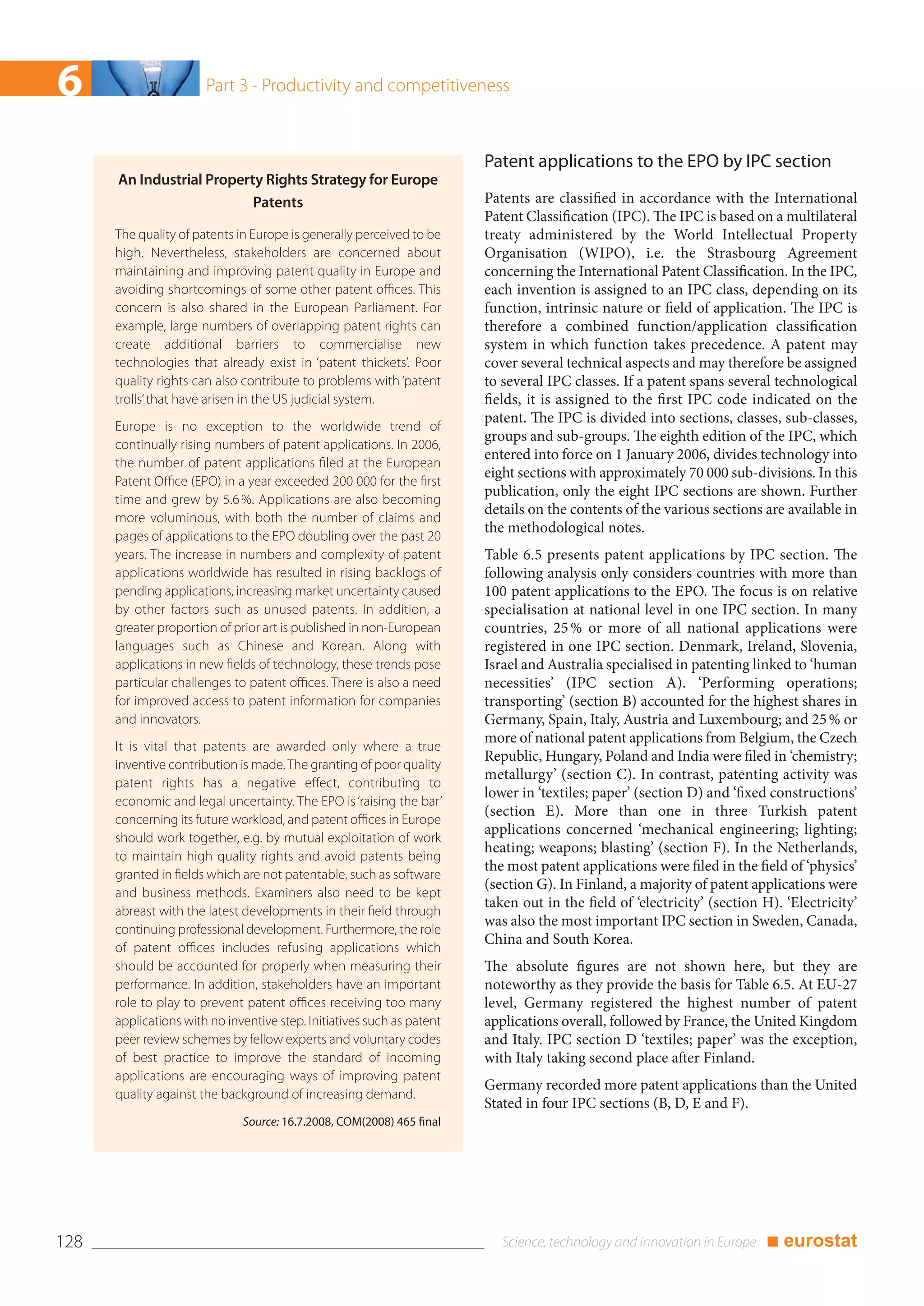 6                      Part 3 - Productivity and competitiveness



                                                                        Patent applications to the EPO by IPC section
      An Industrial Property Rights Strategy for Europe
                           Patents                                      Patents are classified in accordance with the International
                                                                        Patent Classification (IPC). The IPC is based on a multilateral
      The quality of patents in Europe is generally perceived to be     treaty administered by the World Intellectual Property
      high. Nevertheless, stakeholders are concerned about              Organisation (WIPO), i.e. the Strasbourg Agreement
      maintaining and improving patent quality in Europe and            concerning the International Patent Classification. In the IPC,
      avoiding shortcomings of some other patent offices. This          each invention is assigned to an IPC class, depending on its
      concern is also shared in the European Parliament. For            function, intrinsic nature or field of application. The IPC is
      example, large numbers of overlapping patent rights can           therefore a combined function/application classification
      create additional barriers to commercialise new                   system in which function takes precedence. A patent may
      technologies that already exist in ‘patent thickets’. Poor        cover several technical aspects and may therefore be assigned
      quality rights can also contribute to problems with ‘patent       to several IPC classes. If a patent spans several technological
      trolls’ that have arisen in the US judicial system.               fields, it is assigned to the first IPC code indicated on the
                                                                        patent. The IPC is divided into sections, classes, sub-classes,
      Europe is no exception to the worldwide trend of
                                                                        groups and sub-groups. The eighth edition of the IPC, which
      continually rising numbers of patent applications. In 2006,
                                                                        entered into force on 1 January 2006, divides technology into
      the number of patent applications filed at the European
                                                                        eight sections with approximately 70 000 sub-divisions. In this
      Patent Office (EPO) in a year exceeded 200 000 for the first
                                                                        publication, only the eight IPC sections are shown. Further
      time and grew by 5.6 %. Applications are also becoming
                                                                        details on the contents of the various sections are available in
      more voluminous, with both the number of claims and
                                                                        the methodological notes.
      pages of applications to the EPO doubling over the past 20
      years. The increase in numbers and complexity of patent           Table 6.5 presents patent applications by IPC section. The
      applications worldwide has resulted in rising backlogs of         following analysis only considers countries with more than
      pending applications, increasing market uncertainty caused        100 patent applications to the EPO. The focus is on relative
      by other factors such as unused patents. In addition, a           specialisation at national level in one IPC section. In many
      greater proportion of prior art is published in non-European      countries, 25 % or more of all national applications were
      languages such as Chinese and Korean. Along with                  registered in one IPC section. Denmark, Ireland, Slovenia,
      applications in new fields of technology, these trends pose       Israel and Australia specialised in patenting linked to ‘human
      particular challenges to patent offices. There is also a need     necessities’ (IPC section A). ‘Performing operations;
      for improved access to patent information for companies           transporting’ (section B) accounted for the highest shares in
      and innovators.                                                   Germany, Spain, Italy, Austria and Luxembourg; and 25 % or
                                                                        more of national patent applications from Belgium, the Czech
      It is vital that patents are awarded only where a true
                                                                        Republic, Hungary, Poland and India were filed in ‘chemistry;
      inventive contribution is made. The granting of poor quality
                                                                        metallurgy’ (section C). In contrast, patenting activity was
      patent rights has a negative effect, contributing to
                                                                        lower in ‘textiles; paper’ (section D) and ‘fixed constructions’
      economic and legal uncertainty. The EPO is ‘raising the bar’
                                                                        (section E). More than one in three Turkish patent
      concerning its future workload, and patent offices in Europe
                                                                        applications concerned ‘mechanical engineering; lighting;
      should work together, e.g. by mutual exploitation of work
                                                                        heating; weapons; blasting’ (section F). In the Netherlands,
      to maintain high quality rights and avoid patents being
                                                                        the most patent applications were filed in the field of ‘physics’
      granted in fields which are not patentable, such as software
                                                                        (section G). In Finland, a majority of patent applications were
      and business methods. Examiners also need to be kept
                                                                        taken out in the field of ‘electricity’ (section H). ‘Electricity’
      abreast with the latest developments in their field through
                                                                        was also the most important IPC section in Sweden, Canada,
      continuing professional development. Furthermore, the role
                                                                        China and South Korea.
      of patent offices includes refusing applications which
      should be accounted for properly when measuring their             The absolute figures are not shown here, but they are
      performance. In addition, stakeholders have an important          noteworthy as they provide the basis for Table 6.5. At EU-27
      role to play to prevent patent offices receiving too many         level, Germany registered the highest number of patent
      applications with no inventive step. Initiatives such as patent   applications overall, followed by France, the United Kingdom
      peer review schemes by fellow experts and voluntary codes         and Italy. IPC section D ‘textiles; paper’ was the exception,
      of best practice to improve the standard of incoming              with Italy taking second place after Finland.
      applications are encouraging ways of improving patent
                                                                        Germany recorded more patent applications than the United
      quality against the background of increasing demand.
                                                                        Stated in four IPC sections (B, D, E and F).
                              Source: 16.7.2008, COM(2008) 465 final




128                                                                                                                      ■ eurostat
 