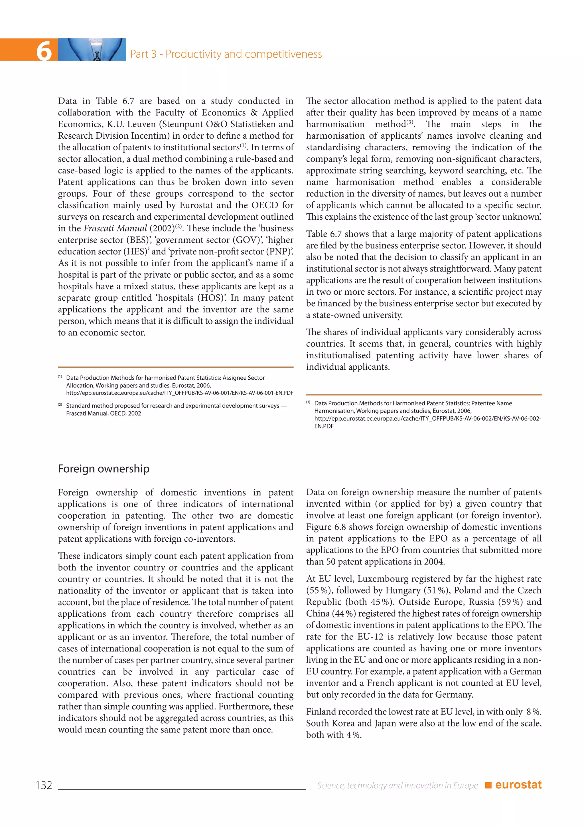 6                                  Part 3 - Productivity and competitiveness


      Data in Table 6.7 are based on a study conducted in                                           The sector allocation method is applied to the patent data
      collaboration with the Faculty of Economics & Applied                                         after their quality has been improved by means of a name
      Economics, K.U. Leuven (Steunpunt O&O Statistieken and                                        harmonisation method(3). The main steps in the
      Research Division Incentim) in order to define a method for                                   harmonisation of applicants’ names involve cleaning and
      the allocation of patents to institutional sectors(1). In terms of                            standardising characters, removing the indication of the
      sector allocation, a dual method combining a rule-based and                                   company’s legal form, removing non-significant characters,
      case-based logic is applied to the names of the applicants.                                   approximate string searching, keyword searching, etc. The
      Patent applications can thus be broken down into seven                                        name harmonisation method enables a considerable
      groups. Four of these groups correspond to the sector                                         reduction in the diversity of names, but leaves out a number
      classification mainly used by Eurostat and the OECD for                                       of applicants which cannot be allocated to a specific sector.
      surveys on research and experimental development outlined                                     This explains the existence of the last group ‘sector unknown’.
      in the Frascati Manual (2002)(2). These include the ‘business
                                                                                                    Table 6.7 shows that a large majority of patent applications
      enterprise sector (BES)’, ‘government sector (GOV)’, ‘higher
                                                                                                    are filed by the business enterprise sector. However, it should
      education sector (HES)’ and ‘private non-profit sector (PNP)’.
                                                                                                    also be noted that the decision to classify an applicant in an
      As it is not possible to infer from the applicant’s name if a
                                                                                                    institutional sector is not always straightforward. Many patent
      hospital is part of the private or public sector, and as a some
                                                                                                    applications are the result of cooperation between institutions
      hospitals have a mixed status, these applicants are kept as a
                                                                                                    in two or more sectors. For instance, a scientific project may
      separate group entitled ‘hospitals (HOS)’. In many patent
                                                                                                    be financed by the business enterprise sector but executed by
      applications the applicant and the inventor are the same
                                                                                                    a state-owned university.
      person, which means that it is difficult to assign the individual
      to an economic sector.                                                                        The shares of individual applicants vary considerably across
                                                                                                    countries. It seems that, in general, countries with highly
                                                                                                    institutionalised patenting activity have lower shares of
                                                                                                    individual applicants.
      (1)
            Data Production Methods for harmonised Patent Statistics: Assignee Sector
            Allocation, Working papers and studies, Eurostat, 2006,
            http://epp.eurostat.ec.europa.eu/cache/ITY_OFFPUB/KS-AV-06-001/EN/KS-AV-06-001-EN.PDF
                                                                                                    (3)
      (2)
            Standard method proposed for research and experimental development surveys —                  Data Production Methods for Harmonised Patent Statistics: Patentee Name
            Frascati Manual, OECD, 2002                                                                   Harmonisation, Working papers and studies, Eurostat, 2006,
                                                                                                          http://epp.eurostat.ec.europa.eu/cache/ITY_OFFPUB/KS-AV-06-002/EN/KS-AV-06-002-
                                                                                                          EN.PDF




      Foreign ownership
      Foreign ownership of domestic inventions in patent                                            Data on foreign ownership measure the number of patents
      applications is one of three indicators of international                                      invented within (or applied for by) a given country that
      cooperation in patenting. The other two are domestic                                          involve at least one foreign applicant (or foreign inventor).
      ownership of foreign inventions in patent applications and                                    Figure 6.8 shows foreign ownership of domestic inventions
      patent applications with foreign co-inventors.                                                in patent applications to the EPO as a percentage of all
                                                                                                    applications to the EPO from countries that submitted more
      These indicators simply count each patent application from
                                                                                                    than 50 patent applications in 2004.
      both the inventor country or countries and the applicant
      country or countries. It should be noted that it is not the                                   At EU level, Luxembourg registered by far the highest rate
      nationality of the inventor or applicant that is taken into                                   (55 %), followed by Hungary (51 %), Poland and the Czech
      account, but the place of residence. The total number of patent                               Republic (both 45 %). Outside Europe, Russia (59 %) and
      applications from each country therefore comprises all                                        China (44 %) registered the highest rates of foreign ownership
      applications in which the country is involved, whether as an                                  of domestic inventions in patent applications to the EPO. The
      applicant or as an inventor. Therefore, the total number of                                   rate for the EU-12 is relatively low because those patent
      cases of international cooperation is not equal to the sum of                                 applications are counted as having one or more inventors
      the number of cases per partner country, since several partner                                living in the EU and one or more applicants residing in a non-
      countries can be involved in any particular case of                                           EU country. For example, a patent application with a German
      cooperation. Also, these patent indicators should not be                                      inventor and a French applicant is not counted at EU level,
      compared with previous ones, where fractional counting                                        but only recorded in the data for Germany.
      rather than simple counting was applied. Furthermore, these
                                                                                                    Finland recorded the lowest rate at EU level, in with only 8 %.
      indicators should not be aggregated across countries, as this
                                                                                                    South Korea and Japan were also at the low end of the scale,
      would mean counting the same patent more than once.
                                                                                                    both with 4 %.




132                                                                                                                                                                  ■ eurostat
 