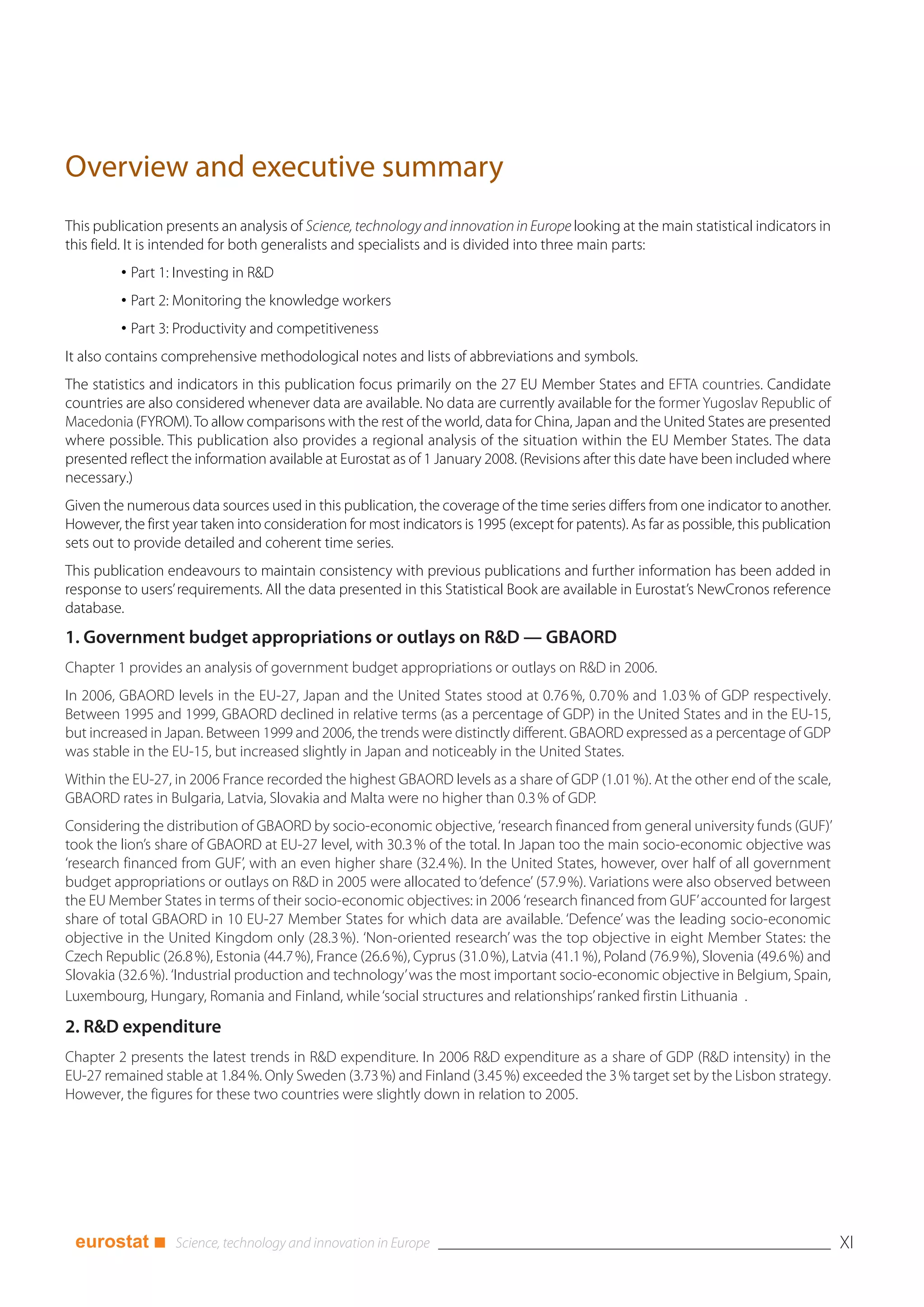 Overview and executive summary
This publication presents an analysis of Science, technology and innovation in Europe looking at the main statistical indicators in
this field. It is intended for both generalists and specialists and is divided into three main parts:
         • Part 1: Investing in R&D
         • Part 2: Monitoring the knowledge workers
         • Part 3: Productivity and competitiveness
It also contains comprehensive methodological notes and lists of abbreviations and symbols.
The statistics and indicators in this publication focus primarily on the 27 EU Member States and EFTA countries. Candidate
countries are also considered whenever data are available. No data are currently available for the former Yugoslav Republic of
Macedonia (FYROM). To allow comparisons with the rest of the world, data for China, Japan and the United States are presented
where possible. This publication also provides a regional analysis of the situation within the EU Member States. The data
presented reflect the information available at Eurostat as of 1 January 2008. (Revisions after this date have been included where
necessary.)
Given the numerous data sources used in this publication, the coverage of the time series differs from one indicator to another.
However, the first year taken into consideration for most indicators is 1995 (except for patents). As far as possible, this publication
sets out to provide detailed and coherent time series.
This publication endeavours to maintain consistency with previous publications and further information has been added in
response to users’ requirements. All the data presented in this Statistical Book are available in Eurostat’s NewCronos reference
database.
1. Government budget appropriations or outlays on R&D — GBAORD
Chapter 1 provides an analysis of government budget appropriations or outlays on R&D in 2006.
In 2006, GBAORD levels in the EU-27, Japan and the United States stood at 0.76 %, 0.70 % and 1.03 % of GDP respectively.
Between 1995 and 1999, GBAORD declined in relative terms (as a percentage of GDP) in the United States and in the EU-15,
but increased in Japan. Between 1999 and 2006, the trends were distinctly different. GBAORD expressed as a percentage of GDP
was stable in the EU-15, but increased slightly in Japan and noticeably in the United States.
Within the EU-27, in 2006 France recorded the highest GBAORD levels as a share of GDP (1.01 %). At the other end of the scale,
GBAORD rates in Bulgaria, Latvia, Slovakia and Malta were no higher than 0.3 % of GDP.
Considering the distribution of GBAORD by socio-economic objective, ‘research financed from general university funds (GUF)’
took the lion’s share of GBAORD at EU-27 level, with 30.3 % of the total. In Japan too the main socio-economic objective was
‘research financed from GUF’, with an even higher share (32.4 %). In the United States, however, over half of all government
budget appropriations or outlays on R&D in 2005 were allocated to ‘defence’ (57.9 %). Variations were also observed between
the EU Member States in terms of their socio-economic objectives: in 2006 ‘research financed from GUF’ accounted for largest
share of total GBAORD in 10 EU-27 Member States for which data are available. ‘Defence’ was the leading socio-economic
objective in the United Kingdom only (28.3 %). ‘Non-oriented research’ was the top objective in eight Member States: the
Czech Republic (26.8 %), Estonia (44.7 %), France (26.6 %), Cyprus (31.0 %), Latvia (41.1 %), Poland (76.9 %), Slovenia (49.6 %) and
Slovakia (32.6 %). ‘Industrial production and technology’ was the most important socio-economic objective in Belgium, Spain,
Luxembourg, Hungary, Romania and Finland, while ‘social structures and relationships’ ranked firstin Lithuania .

2. R&D expenditure
Chapter 2 presents the latest trends in R&D expenditure. In 2006 R&D expenditure as a share of GDP (R&D intensity) in the
EU-27 remained stable at 1.84 %. Only Sweden (3.73 %) and Finland (3.45 %) exceeded the 3 % target set by the Lisbon strategy.
However, the figures for these two countries were slightly down in relation to 2005.




 eurostat ■                                                                                                                               XI
 