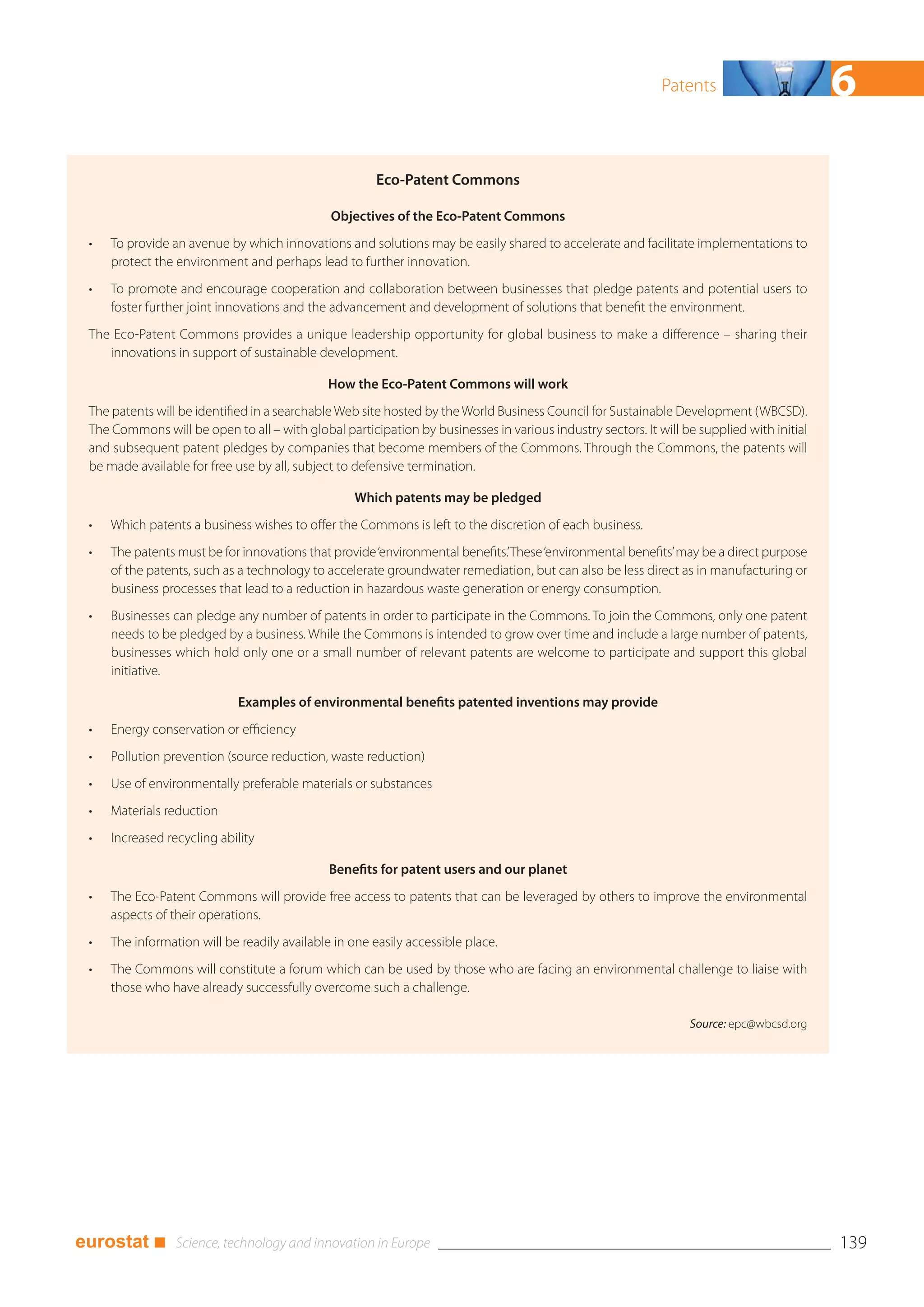 Patents                        6
                                                       Eco-Patent Commons

                                              Objectives of the Eco-Patent Commons
 •   To provide an avenue by which innovations and solutions may be easily shared to accelerate and facilitate implementations to
     protect the environment and perhaps lead to further innovation.
 •   To promote and encourage cooperation and collaboration between businesses that pledge patents and potential users to
     foster further joint innovations and the advancement and development of solutions that benefit the environment.
 The Eco-Patent Commons provides a unique leadership opportunity for global business to make a difference – sharing their
    innovations in support of sustainable development.

                                              How the Eco-Patent Commons will work
 The patents will be identified in a searchable Web site hosted by the World Business Council for Sustainable Development (WBCSD).
 The Commons will be open to all – with global participation by businesses in various industry sectors. It will be supplied with initial
 and subsequent patent pledges by companies that become members of the Commons. Through the Commons, the patents will
 be made available for free use by all, subject to defensive termination.

                                                   Which patents may be pledged
 •   Which patents a business wishes to offer the Commons is left to the discretion of each business.
 •   The patents must be for innovations that provide ‘environmental benefits.’ These ‘environmental benefits’ may be a direct purpose
     of the patents, such as a technology to accelerate groundwater remediation, but can also be less direct as in manufacturing or
     business processes that lead to a reduction in hazardous waste generation or energy consumption.
 •   Businesses can pledge any number of patents in order to participate in the Commons. To join the Commons, only one patent
     needs to be pledged by a business. While the Commons is intended to grow over time and include a large number of patents,
     businesses which hold only one or a small number of relevant patents are welcome to participate and support this global
     initiative.

                             Examples of environmental benefits patented inventions may provide
 •   Energy conservation or efficiency
 •   Pollution prevention (source reduction, waste reduction)
 •   Use of environmentally preferable materials or substances
 •   Materials reduction
 •   Increased recycling ability

                                              Benefits for patent users and our planet
 •   The Eco-Patent Commons will provide free access to patents that can be leveraged by others to improve the environmental
     aspects of their operations.
 •   The information will be readily available in one easily accessible place.
 •   The Commons will constitute a forum which can be used by those who are facing an environmental challenge to liaise with
     those who have already successfully overcome such a challenge.

                                                                                                                 Source: epc@wbcsd.org




eurostat ■                                                                                                                                 139
 