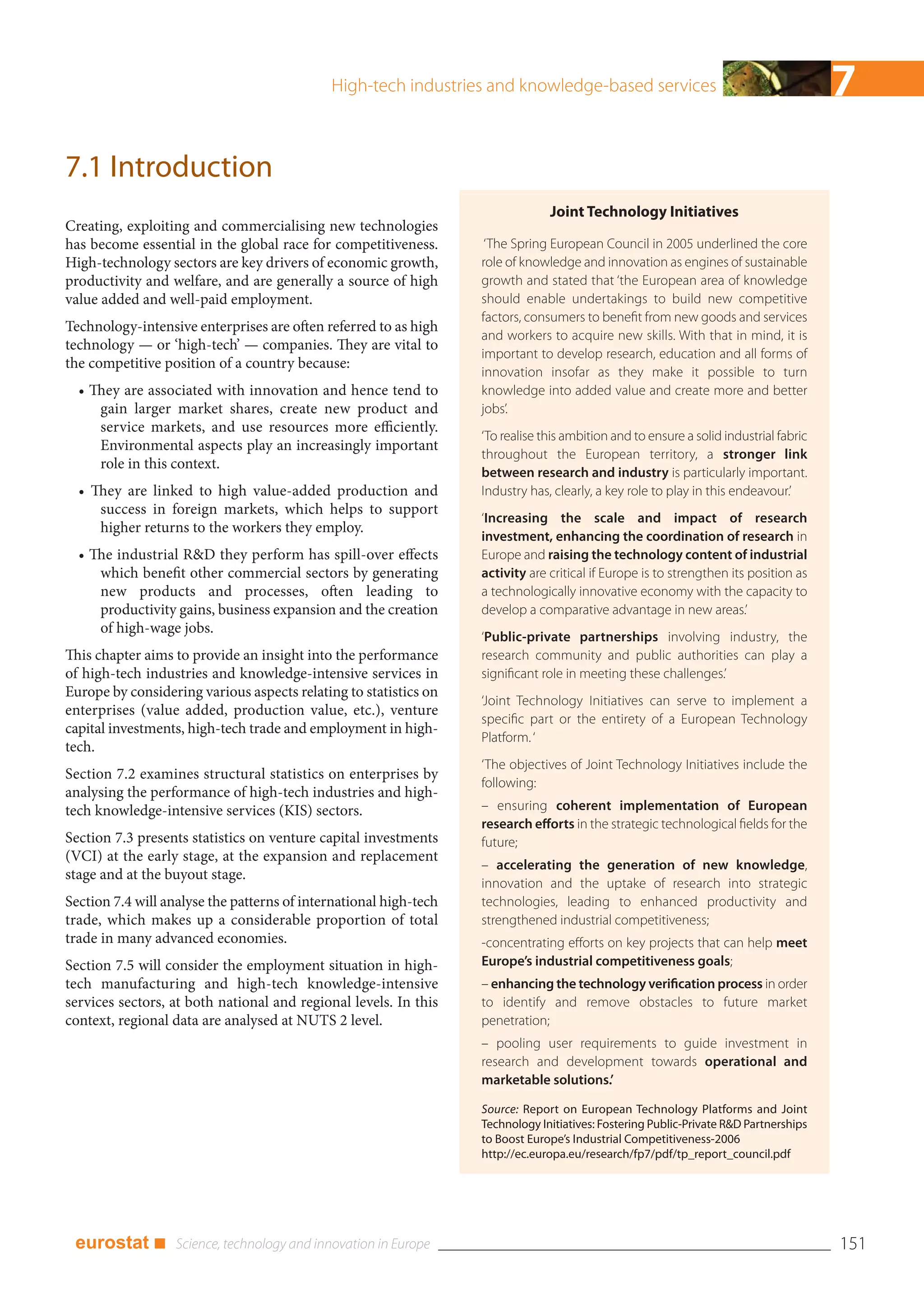High-tech industries and knowledge-based services                                         7
7.1 Introduction
                                                                                Joint Technology Initiatives
Creating, exploiting and commercialising new technologies
has become essential in the global race for competitiveness.        ‘The Spring European Council in 2005 underlined the core
High-technology sectors are key drivers of economic growth,        role of knowledge and innovation as engines of sustainable
productivity and welfare, and are generally a source of high       growth and stated that ‘the European area of knowledge
value added and well-paid employment.                              should enable undertakings to build new competitive
                                                                   factors, consumers to benefit from new goods and services
Technology-intensive enterprises are often referred to as high
                                                                   and workers to acquire new skills. With that in mind, it is
technology — or ‘high-tech’ — companies. They are vital to
                                                                   important to develop research, education and all forms of
the competitive position of a country because:
                                                                   innovation insofar as they make it possible to turn
  • They are associated with innovation and hence tend to          knowledge into added value and create more and better
     gain larger market shares, create new product and             jobs’.
     service markets, and use resources more efficiently.
                                                                   ‘To realise this ambition and to ensure a solid industrial fabric
     Environmental aspects play an increasingly important
                                                                   throughout the European territory, a stronger link
     role in this context.
                                                                   between research and industry is particularly important.
  • They are linked to high value-added production and             Industry has, clearly, a key role to play in this endeavour.’
     success in foreign markets, which helps to support
                                                                   ‘Increasing the scale and impact of research
     higher returns to the workers they employ.
                                                                   investment, enhancing the coordination of research in
  • The industrial R&D they perform has spill-over effects         Europe and raising the technology content of industrial
     which benefit other commercial sectors by generating          activity are critical if Europe is to strengthen its position as
     new products and processes, often leading to                  a technologically innovative economy with the capacity to
     productivity gains, business expansion and the creation       develop a comparative advantage in new areas.’
     of high-wage jobs.
                                                                   ‘Public-private partnerships involving industry, the
This chapter aims to provide an insight into the performance       research community and public authorities can play a
of high-tech industries and knowledge-intensive services in        significant role in meeting these challenges.’
Europe by considering various aspects relating to statistics on
                                                                   ‘Joint Technology Initiatives can serve to implement a
enterprises (value added, production value, etc.), venture
                                                                   specific part or the entirety of a European Technology
capital investments, high-tech trade and employment in high-
                                                                   Platform. ‘
tech.
                                                                   ‘The objectives of Joint Technology Initiatives include the
Section 7.2 examines structural statistics on enterprises by
                                                                   following:
analysing the performance of high-tech industries and high-
tech knowledge-intensive services (KIS) sectors.                   – ensuring coherent implementation of European
                                                                   research efforts in the strategic technological fields for the
Section 7.3 presents statistics on venture capital investments     future;
(VCI) at the early stage, at the expansion and replacement
                                                                   – accelerating the generation of new knowledge,
stage and at the buyout stage.
                                                                   innovation and the uptake of research into strategic
Section 7.4 will analyse the patterns of international high-tech   technologies, leading to enhanced productivity and
trade, which makes up a considerable proportion of total           strengthened industrial competitiveness;
trade in many advanced economies.                                  -concentrating efforts on key projects that can help meet
Section 7.5 will consider the employment situation in high-        Europe’s industrial competitiveness goals;
tech manufacturing and high-tech knowledge-intensive               – enhancing the technology verification process in order
services sectors, at both national and regional levels. In this    to identify and remove obstacles to future market
context, regional data are analysed at NUTS 2 level.               penetration;
                                                                   – pooling user requirements to guide investment in
                                                                   research and development towards operational and
                                                                   marketable solutions.’

                                                                   Source: Report on European Technology Platforms and Joint
                                                                   Technology Initiatives: Fostering Public-Private R&D Partnerships
                                                                   to Boost Europe’s Industrial Competitiveness-2006
                                                                   http://ec.europa.eu/research/fp7/pdf/tp_report_council.pdf




 eurostat ■                                                                                                                            151
 