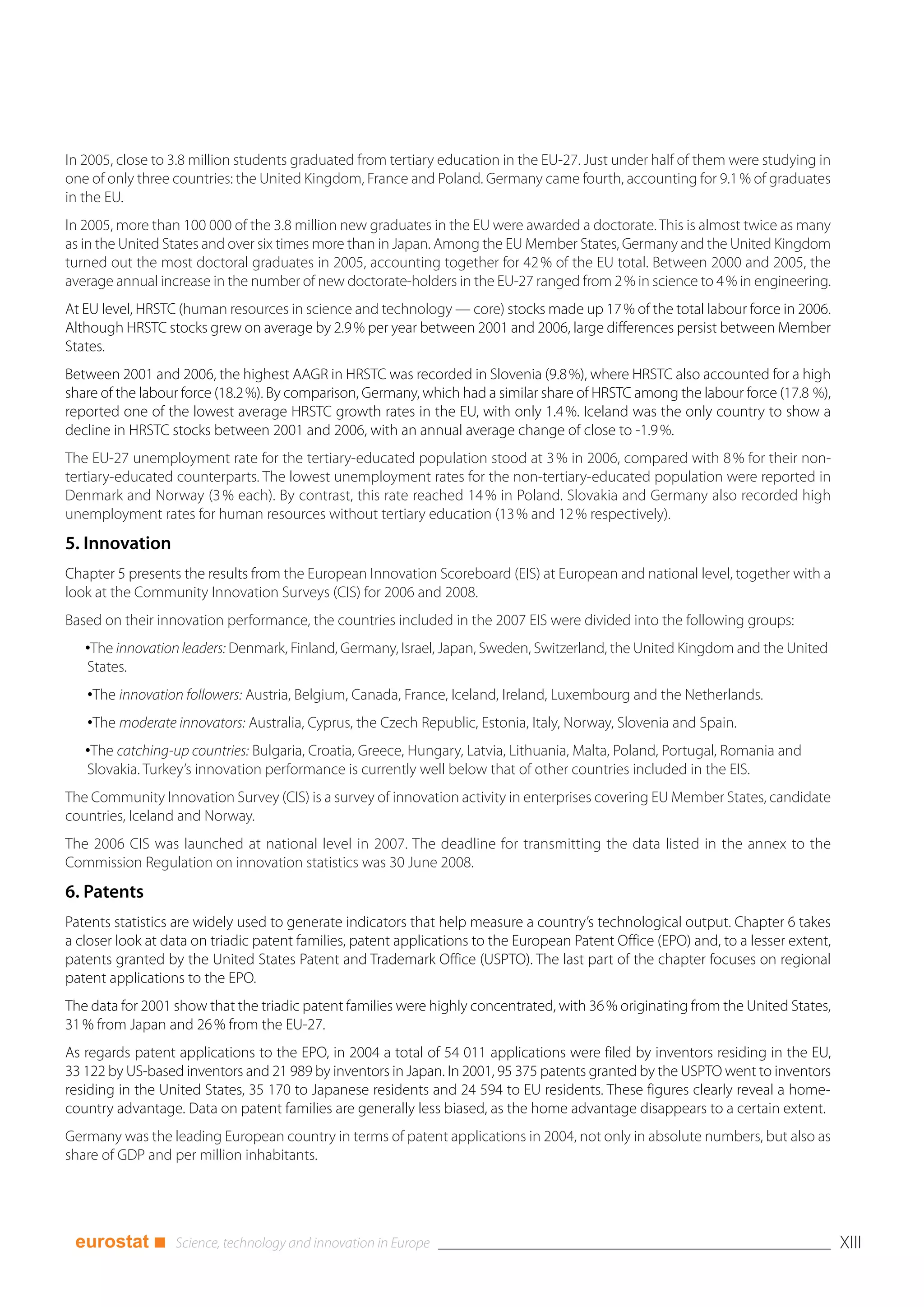 In 2005, close to 3.8 million students graduated from tertiary education in the EU-27. Just under half of them were studying in
one of only three countries: the United Kingdom, France and Poland. Germany came fourth, accounting for 9.1 % of graduates
in the EU.
In 2005, more than 100 000 of the 3.8 million new graduates in the EU were awarded a doctorate. This is almost twice as many
as in the United States and over six times more than in Japan. Among the EU Member States, Germany and the United Kingdom
turned out the most doctoral graduates in 2005, accounting together for 42 % of the EU total. Between 2000 and 2005, the
average annual increase in the number of new doctorate-holders in the EU-27 ranged from 2 % in science to 4 % in engineering.
At EU level, HRSTC (human resources in science and technology — core) stocks made up 17 % of the total labour force in 2006.
Although HRSTC stocks grew on average by 2.9 % per year between 2001 and 2006, large differences persist between Member
States.
Between 2001 and 2006, the highest AAGR in HRSTC was recorded in Slovenia (9.8 %), where HRSTC also accounted for a high
share of the labour force (18.2 %). By comparison, Germany, which had a similar share of HRSTC among the labour force (17.8 %),
reported one of the lowest average HRSTC growth rates in the EU, with only 1.4 %. Iceland was the only country to show a
decline in HRSTC stocks between 2001 and 2006, with an annual average change of close to -1.9 %.
The EU-27 unemployment rate for the tertiary-educated population stood at 3 % in 2006, compared with 8 % for their non-
tertiary-educated counterparts. The lowest unemployment rates for the non-tertiary-educated population were reported in
Denmark and Norway (3 % each). By contrast, this rate reached 14 % in Poland. Slovakia and Germany also recorded high
unemployment rates for human resources without tertiary education (13 % and 12 % respectively).
5. Innovation
Chapter 5 presents the results from the European Innovation Scoreboard (EIS) at European and national level, together with a
look at the Community Innovation Surveys (CIS) for 2006 and 2008.
Based on their innovation performance, the countries included in the 2007 EIS were divided into the following groups:
   •The innovation leaders: Denmark, Finland, Germany, Israel, Japan, Sweden, Switzerland, the United Kingdom and the United
   States.
   •The innovation followers: Austria, Belgium, Canada, France, Iceland, Ireland, Luxembourg and the Netherlands.
   •The moderate innovators: Australia, Cyprus, the Czech Republic, Estonia, Italy, Norway, Slovenia and Spain.
   •The catching-up countries: Bulgaria, Croatia, Greece, Hungary, Latvia, Lithuania, Malta, Poland, Portugal, Romania and
   Slovakia. Turkey’s innovation performance is currently well below that of other countries included in the EIS.
The Community Innovation Survey (CIS) is a survey of innovation activity in enterprises covering EU Member States, candidate
countries, Iceland and Norway.
The 2006 CIS was launched at national level in 2007. The deadline for transmitting the data listed in the annex to the
Commission Regulation on innovation statistics was 30 June 2008.
6. Patents
Patents statistics are widely used to generate indicators that help measure a country’s technological output. Chapter 6 takes
a closer look at data on triadic patent families, patent applications to the European Patent Office (EPO) and, to a lesser extent,
patents granted by the United States Patent and Trademark Office (USPTO). The last part of the chapter focuses on regional
patent applications to the EPO.
The data for 2001 show that the triadic patent families were highly concentrated, with 36 % originating from the United States,
31 % from Japan and 26 % from the EU-27.
As regards patent applications to the EPO, in 2004 a total of 54 011 applications were filed by inventors residing in the EU,
33 122 by US-based inventors and 21 989 by inventors in Japan. In 2001, 95 375 patents granted by the USPTO went to inventors
residing in the United States, 35 170 to Japanese residents and 24 594 to EU residents. These figures clearly reveal a home-
country advantage. Data on patent families are generally less biased, as the home advantage disappears to a certain extent.
Germany was the leading European country in terms of patent applications in 2004, not only in absolute numbers, but also as
share of GDP and per million inhabitants.




 eurostat ■                                                                                                                          XIII
 