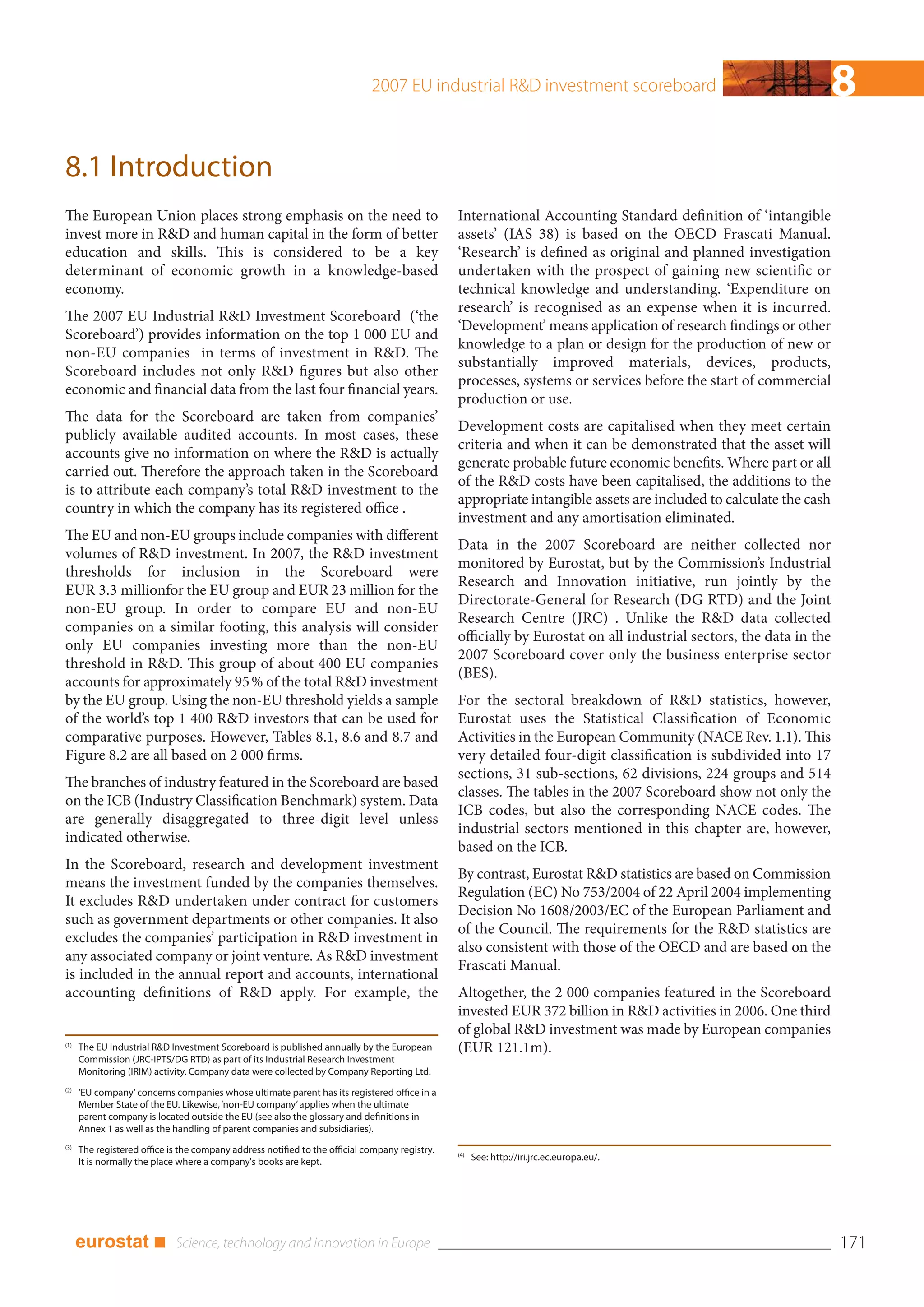 2007 EU industrial R&D investment scoreboard                                       8
8.1 Introduction
The European Union places strong emphasis on the need to                                        International Accounting Standard definition of ‘intangible
invest more in R&D and human capital in the form of better                                      assets’ (IAS 38) is based on the OECD Frascati Manual.
education and skills. This is considered to be a key                                            ‘Research’ is defined as original and planned investigation
determinant of economic growth in a knowledge-based                                             undertaken with the prospect of gaining new scientific or
economy.                                                                                        technical knowledge and understanding. ‘Expenditure on
                                                                                                research’ is recognised as an expense when it is incurred.
The 2007 EU Industrial R&D Investment Scoreboard (‘the
                                                                                                ‘Development’ means application of research findings or other
Scoreboard’) provides information on the top 1 000 EU and
                                                                                                knowledge to a plan or design for the production of new or
non-EU companies in terms of investment in R&D. The
                                                                                                substantially improved materials, devices, products,
Scoreboard includes not only R&D figures but also other
                                                                                                processes, systems or services before the start of commercial
economic and financial data from the last four financial years.
                                                                                                production or use.
The data for the Scoreboard are taken from companies’
                                                                                                Development costs are capitalised when they meet certain
publicly available audited accounts. In most cases, these
                                                                                                criteria and when it can be demonstrated that the asset will
accounts give no information on where the R&D is actually
                                                                                                generate probable future economic benefits. Where part or all
carried out. Therefore the approach taken in the Scoreboard
                                                                                                of the R&D costs have been capitalised, the additions to the
is to attribute each company’s total R&D investment to the
                                                                                                appropriate intangible assets are included to calculate the cash
country in which the company has its registered office .
                                                                                                investment and any amortisation eliminated.
The EU and non-EU groups include companies with different
                                                                                                Data in the 2007 Scoreboard are neither collected nor
volumes of R&D investment. In 2007, the R&D investment
                                                                                                monitored by Eurostat, but by the Commission’s Industrial
thresholds for inclusion in the Scoreboard were
                                                                                                Research and Innovation initiative, run jointly by the
EUR 3.3 millionfor the EU group and EUR 23 million for the
                                                                                                Directorate-General for Research (DG RTD) and the Joint
non-EU group. In order to compare EU and non-EU
                                                                                                Research Centre (JRC) . Unlike the R&D data collected
companies on a similar footing, this analysis will consider
                                                                                                officially by Eurostat on all industrial sectors, the data in the
only EU companies investing more than the non-EU
                                                                                                2007 Scoreboard cover only the business enterprise sector
threshold in R&D. This group of about 400 EU companies
                                                                                                (BES).
accounts for approximately 95 % of the total R&D investment
by the EU group. Using the non-EU threshold yields a sample                                     For the sectoral breakdown of R&D statistics, however,
of the world’s top 1 400 R&D investors that can be used for                                     Eurostat uses the Statistical Classification of Economic
comparative purposes. However, Tables 8.1, 8.6 and 8.7 and                                      Activities in the European Community (NACE Rev. 1.1). This
Figure 8.2 are all based on 2 000 firms.                                                        very detailed four-digit classification is subdivided into 17
                                                                                                sections, 31 sub-sections, 62 divisions, 224 groups and 514
The branches of industry featured in the Scoreboard are based
                                                                                                classes. The tables in the 2007 Scoreboard show not only the
on the ICB (Industry Classification Benchmark) system. Data
                                                                                                ICB codes, but also the corresponding NACE codes. The
are generally disaggregated to three-digit level unless
                                                                                                industrial sectors mentioned in this chapter are, however,
indicated otherwise.
                                                                                                based on the ICB.
In the Scoreboard, research and development investment
                                                                                                By contrast, Eurostat R&D statistics are based on Commission
means the investment funded by the companies themselves.
                                                                                                Regulation (EC) No 753/2004 of 22 April 2004 implementing
It excludes R&D undertaken under contract for customers
                                                                                                Decision No 1608/2003/EC of the European Parliament and
such as government departments or other companies. It also
                                                                                                of the Council. The requirements for the R&D statistics are
excludes the companies’ participation in R&D investment in
                                                                                                also consistent with those of the OECD and are based on the
any associated company or joint venture. As R&D investment
                                                                                                Frascati Manual.
is included in the annual report and accounts, international
accounting definitions of R&D apply. For example, the                                           Altogether, the 2 000 companies featured in the Scoreboard
                                                                                                invested EUR 372 billion in R&D activities in 2006. One third
                                                                                                of global R&D investment was made by European companies
(1)
      The EU Industrial R&D Investment Scoreboard is published annually by the European         (EUR 121.1m).
      Commission (JRC-IPTS/DG RTD) as part of its Industrial Research Investment
      Monitoring (IRIM) activity. Company data were collected by Company Reporting Ltd.
(2)
      ‘EU company’ concerns companies whose ultimate parent has its registered office in a
      Member State of the EU. Likewise, ‘non-EU company’ applies when the ultimate
      parent company is located outside the EU (see also the glossary and definitions in
      Annex 1 as well as the handling of parent companies and subsidiaries).
(3)
      The registered office is the company address notified to the official company registry.   (4)
      It is normally the place where a company's books are kept.                                      See: http://iri.jrc.ec.europa.eu/.




      eurostat ■                                                                                                                                                    171
 