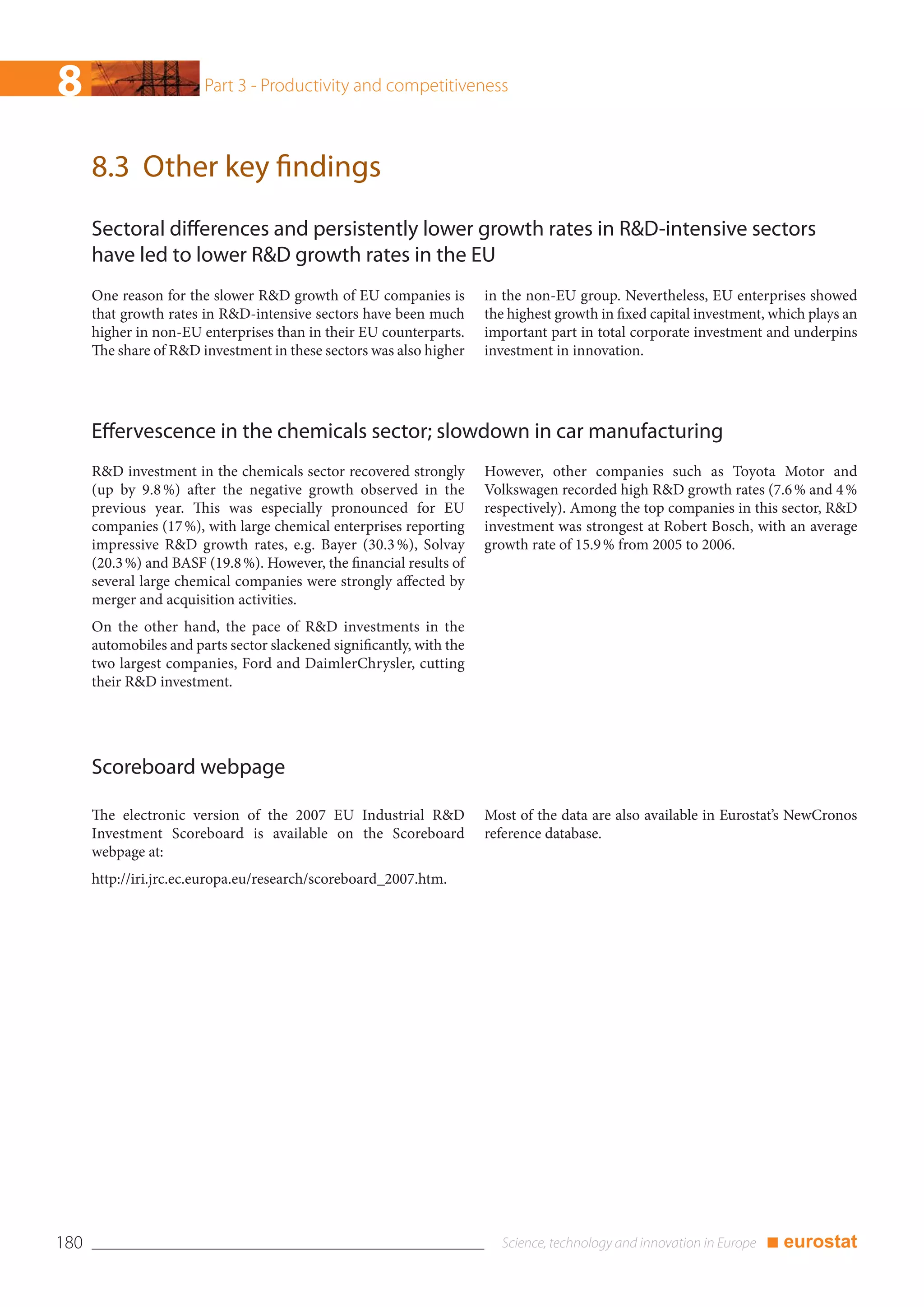 8                       Part 3 - Productivity and competitiveness



      8.3 Other key findings
      Sectoral differences and persistently lower growth rates in R&D-intensive sectors
      have led to lower R&D growth rates in the EU
      One reason for the slower R&D growth of EU companies is          in the non-EU group. Nevertheless, EU enterprises showed
      that growth rates in R&D-intensive sectors have been much        the highest growth in fixed capital investment, which plays an
      higher in non-EU enterprises than in their EU counterparts.      important part in total corporate investment and underpins
      The share of R&D investment in these sectors was also higher     investment in innovation.




      Effervescence in the chemicals sector; slowdown in car manufacturing
      R&D investment in the chemicals sector recovered strongly        However, other companies such as Toyota Motor and
      (up by 9.8 %) after the negative growth observed in the          Volkswagen recorded high R&D growth rates (7.6 % and 4 %
      previous year. This was especially pronounced for EU             respectively). Among the top companies in this sector, R&D
      companies (17 %), with large chemical enterprises reporting      investment was strongest at Robert Bosch, with an average
      impressive R&D growth rates, e.g. Bayer (30.3 %), Solvay         growth rate of 15.9 % from 2005 to 2006.
      (20.3 %) and BASF (19.8 %). However, the financial results of
      several large chemical companies were strongly affected by
      merger and acquisition activities.
      On the other hand, the pace of R&D investments in the
      automobiles and parts sector slackened significantly, with the
      two largest companies, Ford and DaimlerChrysler, cutting
      their R&D investment.




      Scoreboard webpage

      The electronic version of the 2007 EU Industrial R&D             Most of the data are also available in Eurostat’s NewCronos
      Investment Scoreboard is available on the Scoreboard             reference database.
      webpage at:
      http://iri.jrc.ec.europa.eu/research/scoreboard_2007.htm.




180                                                                                                                  ■ eurostat
 